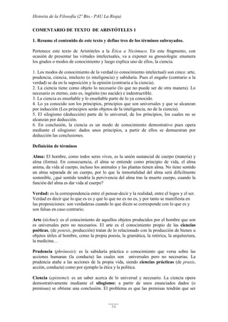 Historia de la Filosofía (2º Bto.- PAU La Rioja)
56
COMENTARIO DE TEXTO DE ARISTÓTELES 1
1. Resume el contenido de este texto y define tres de los términos subrayados.
Pertenece este texto de Aristóteles a la Ética a Nicómaco. En este fragmento, con
ocasión de presentar las virtudes intelectuales, va a exponer su gnoseología: enumera
los grados o modos de conocimiento y luego explica uno de ellos, la ciencia.
1. Los modos de conocimiento de la verdad (o conocimiento intelectual) son cinco: arte,
prudencia, ciencia, intelecto (o inteligencia) y sabiduría. Pues el engaño (contrario a la
verdad) se da en la suposición y la opinión (contraria a la ciencia).
2. La ciencia tiene como objeto lo necesario (lo que no puede ser de otra manera). Lo
necesario es eterno, esto es, ingénito (no nacido) e indestructible.
3. La ciencia es enseñable y lo enseñable parte de lo ya conocido.
4. Lo ya conocido son los principios, principios que son universales y que se alcanzan
por inducción (Los principios serán objetos de la inteligencia, no de la ciencia).
5. El silogismo (deducción) parte de lo universal, de los principios, los cuales no se
alcanzan por deducción.
6. En conclusión, la ciencia es un modo de conocimiento demostrativo pues opera
mediante el silogismo: dados unos principios, a partir de ellos se demuestran por
deducción las conclusiones.
Definición de términos
Alma: El hombre, como todos seres vivos, es la unión sustancial de cuerpo (materia) y
alma (forma). En consecuencia, el alma se entiende como principio de vida, el alma
anima, da vida al cuerpo, incluso los animales y las plantas tienen alma. No tiene sentido
un alma separada de un cuerpo, por lo que la inmortalidad del alma será difícilmente
sostenible, ¿qué sentido tendría la pervivencia del alma tras la muerte cuerpo, cuando la
función del alma es dar vida al cuerpo?
Verdad: es la correspondencia entre el pensar-decir y la realidad, entre el logos y el ser.
Verdad es decir que lo que es es y que lo que no es no es, y por tanto se manifiesta en
las proposiciones: son verdaderas cuando lo que dicen se corresponde con lo que es y
son falsas en caso contrario.
Arte (téchne): es el conocimiento de aquellos objetos producidos por el hombre que son
es universales pero no necesarios. El arte es el conocimiento propio de las ciencias
poéticas, (de poiesis, producción) tratan de lo relacionado con la producción de bienes u
objetos útiles al hombre, como la propia poesía, la gramática, la retórica, la arquitectura,
la medicina…
Prudencia (phrónesis): es la sabiduría práctica o conocimiento que versa sobre las
acciones humanas (la conducta) las cuales son universales pero no necesarias. La
prudencia atañe a las acciones de la propia vida, siendo ciencias prácticas (de praxis,
acción, conducta) como por ejemplo la ética y la política.
Ciencia (episteme): es un saber acerca de lo universal y necesario. La ciencia opera
demostrativamente mediante el silogismo: a partir de unos enunciados dados (o
premisas) se obtiene una conclusión. El problema es que las premisas tendrán que ser
 