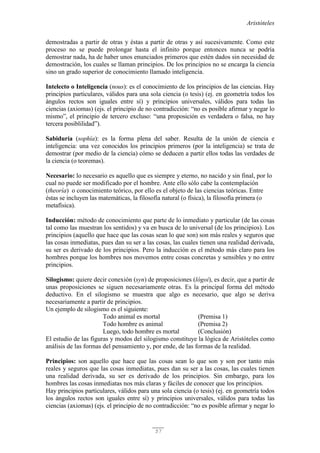 Aristóteles
57
demostradas a partir de otras y éstas a partir de otras y así sucesivamente. Como este
proceso no se puede prolongar hasta el infinito porque entonces nunca se podría
demostrar nada, ha de haber unos enunciados primeros que estén dados sin necesidad de
demostración, los cuales se llaman principios. De los principios no se encarga la ciencia
sino un grado superior de conocimiento llamado inteligencia.
Intelecto o Inteligencia (nous): es el conocimiento de los principios de las ciencias. Hay
principios particulares, válidos para una sola ciencia (o tesis) (ej. en geometría todos los
ángulos rectos son iguales entre sí) y principios universales, válidos para todas las
ciencias (axiomas) (ejs. el principio de no contradicción: “no es posible afirmar y negar lo
mismo”, el principio de tercero excluso: “una proposición es verdadera o falsa, no hay
tercera posiblilidad”).
Sabiduría (sophía): es la forma plena del saber. Resulta de la unión de ciencia e
inteligencia: una vez conocidos los principios primeros (por la inteligencia) se trata de
demostrar (por medio de la ciencia) cómo se deducen a partir ellos todas las verdades de
la ciencia (o teoremas).
Necesario: lo necesario es aquello que es siempre y eterno, no nacido y sin final, por lo
cual no puede ser modificado por el hombre. Ante ello sólo cabe la contemplación
(theoría) o conocimiento teórico, por ello es el objeto de las ciencias teóricas. Entre
éstas se incluyen las matemáticas, la filosofía natural (o física), la filosofía primera (o
metafísica).
Inducción: método de conocimiento que parte de lo inmediato y particular (de las cosas
tal como las muestran los sentidos) y va en busca de lo universal (de los principios). Los
principios (aquello que hace que las cosas sean lo que son) son más reales y seguros que
las cosas inmediatas, pues dan su ser a las cosas, las cuales tienen una realidad derivada,
su ser es derivado de los principios. Pero la inducción es el método más claro para los
hombres porque los hombres nos movemos entre cosas concretas y sensibles y no entre
principios.
Silogismo: quiere decir conexión (syn) de proposiciones (lógoi), es decir, que a partir de
unas proposiciones se siguen necesariamente otras. Es la principal forma del método
deductivo. En el silogismo se muestra que algo es necesario, que algo se deriva
necesariamente a partir de principios.
Un ejemplo de silogismo es el siguiente:
Todo animal es mortal (Premisa 1)
Todo hombre es animal (Premisa 2)
Luego, todo hombre es mortal (Conclusión)
El estudio de las figuras y modos del silogismo constituye la lógica de Aristóteles como
análisis de las formas del pensamiento y, por ende, de las formas de la realidad.
Principios: son aquello que hace que las cosas sean lo que son y son por tanto más
reales y seguros que las cosas inmediatas, pues dan su ser a las cosas, las cuales tienen
una realidad derivada, su ser es derivado de los principios. Sin embargo, para los
hombres las cosas inmediatas nos más claras y fáciles de conocer que los principios.
Hay principios particulares, válidos para una sola ciencia (o tesis) (ej. en geometría todos
los ángulos rectos son iguales entre sí) y principios universales, válidos para todas las
ciencias (axiomas) (ejs. el principio de no contradicción: “no es posible afirmar y negar lo
 