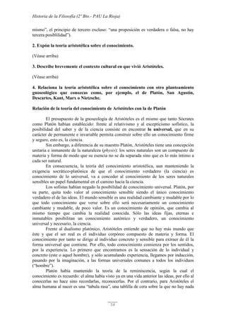 Historia de la Filosofía (2º Bto.- PAU La Rioja)
58
mismo”, el principio de tercero excluso: “una proposición es verdadera o falsa, no hay
tercera posiblilidad”).
2. Expón la teoría aristotélica sobre el conocimiento.
(Véase arriba)
3. Describe brevemente el contexto cultural en que vivió Aristóteles.
(Véase arriba)
4. Relaciona la teoría aristotélica sobre el conocimiento con otro planteamiento
gnoseológico que conozcas como, por ejemplo, el de Platón, San Agustín,
Descartes, Kant, Marx o Nietzsche.
Relación de la teoría del conocimiento de Aristóteles con la de Platón
El presupuesto de la gnoseología de Aristóteles es el mismo que tanto Sócrates
como Platón habían establecido: frente al relativismo y al escepticismo sofístico, la
posibilidad del saber y de la ciencia consiste en encontrar lo universal, que en su
carácter de permanente e invariable permita construir sobre ello un conocimiento firme
y seguro, esto es, la ciencia.
Sin embargo, a diferencia de su maestro Platón, Aristóteles tiene una concepción
unitaria e inmanente de la naturaleza (physis): los seres naturales son un compuesto de
materia y forma de modo que su esencia no se da separada sino que es lo más íntimo a
cada ser natural.
En consecuencia, la teoría del conocimiento aristotélica, aun manteniendo la
exigencia socrático-platónica de que el conocimiento verdadero (la ciencia) es
conocimiento de lo universal, va a conceder al conocimiento de los seres naturales
sensibles un papel fundamental en el camino hacia la ciencia.
Los sofistas habían negado la posibilidad de conocimiento universal. Platón, por
su parte, quita todo valor al conocimiento sensible siendo el único conocimiento
verdadero el de las ideas. El mundo sensible es una realidad cambiante y mudable por lo
que todo conocimiento que verse sobre ello será necesariamente un conocimiento
cambiante y mudable, de poco valor. Es un conocimiento de opinión, que cambia al
mismo tiempo que cambia la realidad conocida. Sólo las ideas fijas, eternas e
inmutables posibilitan un conocimiento auténtico y verdadero, un conocimiento
universal y necesario, la ciencia.
Frente al dualismo platónico, Aristóteles entiende que no hay más mundo que
éste y que el ser real es el individuo corpóreo compuesto de materia y forma. El
conocimiento por tanto se dirige al individuo concreto y sensible para extraer de él la
forma universal que contiene. Por ello, todo conocimiento comienza por los sentidos,
por la experiencia. Lo primero que encontramos es la sensación de lo individual y
concreto (este o aquel hombre), y sólo acumulando experiencia, llegamos por inducción,
pasando por la imaginación, a las formas universales comunes a todos los individuos
(“hombre”).
Platón había mantenido la teoría de la reminiscencia, según la cual el
conocimiento es recuerdo: el alma había visto ya en una vida anterior las ideas, por ello al
conocerlas no hace sino recordarlas, reconocerlas. Por el contrario, para Aristóteles el
alma humana al nacer es una “tabula rasa”, una tablilla de cera sobre la que no hay nada
 