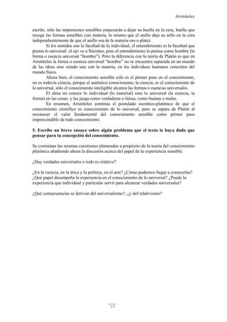 Aristóteles
59
escrito, sólo las impresiones sensibles empezarán a dejar su huella en la cera, huella que
recoge las formas sensibles (sin materia, lo mismo que el anillo deja su sello en la cera
independientemente de que el anillo sea de la materia oro o plata).
Si los sentidos son la facultad de lo individual, el entendimiento es la facultad que
piensa lo universal: el ojo ve a Sócrates, pero el entendimiento lo piensa como hombre (la
forma o esencia universal “hombre”). Pero la diferencia con la teoría de Platón es que en
Aristóteles la forma o esencia universal “hombre” no se encuentra separada en un mundo
de las ideas sino siendo una con la materia, en los individuos humanos concretos del
mundo físico.
Ahora bien, el conocimiento sensible sólo es el primer paso en el conocimiento,
no es todavía ciencia, porque el auténtico conocimiento, la ciencia, es el conocimiento de
lo universal, sólo el conocimiento inteligible alcanza las formas o esencias universales.
El alma no conoce lo individual (lo material) sino lo universal (la esencia, la
forma) en las cosas. y las juzga como verdaderas o falsas, como buenas o malas.
En resumen, Aristóteles continúa el postulado socrático-platónico de que el
conocimiento científico es conocimiento de lo universal, pero se separa de Platón al
reconocer el valor fundamental del conocimiento sensible como primer paso
imprescindible de todo conocimiento.
5. Escribe un breve ensayo sobre algún problema que el texto te haya dado que
pensar para tu concepción del conocimiento.
Se continúan las mismas cuestiones planteadas a propósito de la teoría del conocimiento
platónica añadiendo ahora la discusión acerca del papel de la experiencia sensible.
¿Hay verdades universales o todo es relativo?
¿En la ciencia, en la ética y la política, en el arte? ¿Cómo podemos llegar a conocerlas?
¿Qué papel desempeña la experiencia en el conocimiento de lo universal? ¿Puede la
experiencia que individual y particular servir para alcanzar verdades universales?
¿Qué consecuencias se derivan del universalismo?, ¿y del relativismo?
 