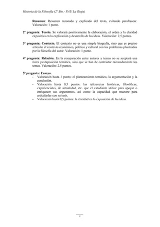 Historia de la Filosofía (2º Bto.- PAU La Rioja)
6
Resumen: Resumen razonado y explicado del texto, evitando parafrasear.
Valoración: 1 punto.
2º pregunta: Teoría. Se valorará positivamente la elaboración, el orden y la claridad
expositiva en la explicación y desarrollo de las ideas. Valoración: 2,5 puntos.
3ª pregunta: Contexto. El contexto no es una simple biografía, sino que es preciso
articular el contexto económico, político y cultural con los problemas planteados
por la filosofía del autor. Valoración: 1 punto.
4ª pregunta: Relación. En la comparación entre autores y temas no se aceptará una
mera yuxtaposición temática, sino que se han de contrastar razonadamente los
temas. Valoración: 2,5 puntos.
5ª pregunta: Ensayo.
- Valoración hasta 1 punto: el planteamiento temático, la argumentación y la
conclusión.
- Valoración hasta 0,5 puntos: las referencias históricas, filosóficas,
experienciales, de actualidad, etc. que el estudiante utilice para apoyar o
enriquecer sus argumentos, así como la capacidad que muestre para
articularlas con su tesis.
- Valoración hasta 0,5 puntos: la claridad en la exposición de las ideas.
 