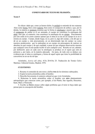 Historia de la Filosofía (2º Bto.- PAU La Rioja)
60
COMENTARIO DE TEXTO DE FILOSOFÍA
Texto 5 Aristóteles 2
En efecto: dado que, como ya hemos dicho, la entidad se entiende de tres maneras
-bien como forma, bien como materia, bien como el compuesto de ambas y que, por lo
demás, la materia es potencia mientras que la forma es entelequia y puesto que, en fin,
el compuesto de ambas es el ser animado, el cuerpo no constituye la entelequia del
alma, sino que, al contrario, ésta constituye la entelequia de un cuerpo. Precisamente
por esto están en lo cierto cuantos opinan que el alma ni se da sin un cuerpo ni es en sí
misma un cuerpo. Cuerpo, desde luego, no es, pero sí, algo del cuerpo, y de ahí que se
dé en un cuerpo y, más precisamente, en un determinado tipo de cuerpo: no como
nuestros predecesores que la endosaban en un cuerpo sin preocuparse de matizar en
absoluto en qué cuerpo y de qué cualidad, a pesar de que ninguna observación muestra
que cualquier cosa al azar pueda recibir al azar cualquier cosa. Resulta ser así, además,
por definición: pues en cada caso la entelequia se produce en el sujeto que está en
potencia y, por tanto, en la materia adecuada. Así pues, de todo esto se deduce con
evidencia que el alma es entelequia y forma de aquel sujeto que tiene la posibilidad de
convertirse en un ser de tal tipo.
Aristóteles, Acerca del alma, 413a 20-414a 25. Traducción de Tomás Calvo
Martínez. Editorial Gredos, Madrid, 1978.
CUESTIONES
1. Resume el contenido de este texto y define tres de los términos subrayados.
2. Expón la teoría aristotélica sobre el hombre.
3. Describe brevemente el contexto cultural en que vivió Aristóteles.
4. Relaciona la teoría aristotélica sobre el hombre con otro planteamiento
antropológico que conozcas como, por ejemplo, el de Platón, San Agustín, Descartes,
Kant, Marx o Nietzsche.
5. Escribe un breve ensayo sobre algún problema que el texto te haya dado que
pensar para tu concepción del hombre.
 