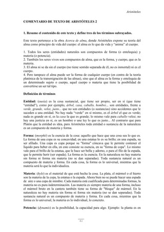 Aristóteles
61
COMENTARIO DE TEXTO DE ARISTÓTELES 2
1. Resume el contenido de este texto y define tres de los términos subrayados.
Este texto pertenece a la obra Acerca de alma, donde Aristóteles expone su teoría del
alma como principio de vida del cuerpo: el alma es lo que da vida y “anima” al cuerpo.
1. Todos los seres (entidades) naturales son compuestos de forma (o entelequia) y
materia (o potencia).
2. También los seres vivos son compuestos de alma, que es la forma, y cuerpo, que es la
materia.
3. El alma ni se da sin el cuerpo (no tiene sentido separada de él, no es inmortal) ni es el
cuerpo.
4. Pero tampoco el alma puede ser la forma de cualquier cuerpo (en contra de la teoría
platónica de la transmigración de las almas), sino que el alma es la forma y entelequia de
un determinado sujeto o cuerpo, aquel cuerpo o materia que tiene la posibilidad de
convertirse un ser tal tipo.
Definición de términos
Entidad: (ousía) es la cosa sustancial, que tiene ser propio, ser en sí (que tiene
“entidad”), como por ejemplo, árbol, casa, caballo, hombre... son entidades, frente a
verde, grande, veloz, justo... que no son entidades (o sustancias) sino accidentes que le
suceden a una entidad. No hay nada “verde” en sí mismo, es el árbol el que es verde;
nada es grande en sí, es la casa la que es grande; lo mismo vale para caballo veloz; no
hay una justicia en sí, es un hombre o una ley lo que es justo... Al contrario que para
Platón que la entidad es idea, para Aristóteles toda entidad o sustancia de la naturaleza
es un compuesto de materia y forma.
Forma: (morphé) es la esencia de la cosa: aquello que hace que una cosa sea lo que es.
La forma de una copa es su concavidad; en una estatua lo es su brillo; en una espada, su
ser afilado. Una copa es copa porque su "forma" cóncava que le permite contener el
líquido para beber en ella, en esto consiste su esencia, en su "forma de copa". Lo mismo
vale para el brillo de la estatua, que le hace ser bella y adorno, o para el filo de la espada,
que le permite herir (ser espada). La forma es la esencia. En la naturaleza no hay materia
sin forma ni forma sin materia (no se dan separadas). Toda sustancia natural es un
compuesto de materia y forma. En cada cosa, la forma es lo universal, mientras que la
materia será lo que la individualiza.
Materia: (hyle) es el material de que está hecha la cosa. La plata, el mármol o el hierro
son la materia de la copa, la estatua o la espada. Ahora bien no se puede hacer una espada
de aire o una copa de mimbre. Cada materia está cualificada para determinadas formas, la
materia no es pura indeterminación. Las materia es siempre materia de una forma, incluso
el mármol bruto en la cantera también tiene su forma de "bloque" de mármol. En la
naturaleza no hay materia sin forma ni forma sin materia (no se dan separadas). Toda
sustancia natural es un compuesto de materia y forma. En cada cosa, mientras que la
forma es lo universal, la materia es lo individual, lo concreto.
Potencia: (dynamis) es la posibilidad, la capacidad para algo. Ejemplo: la planta es en
 