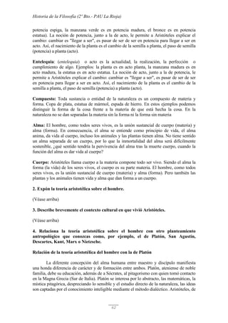 Historia de la Filosofía (2º Bto.- PAU La Rioja)
62
potencia espiga, la manzana verde es en potencia madura, el bronce es en potencia
estatua). La noción de potencia, junto a la de acto, le permite a Aristóteles explicar el
cambio: cambiar es "llegar a ser", es pasar de ser de ser en potencia para llegar a ser en
acto. Así, el nacimiento de la planta es el cambio de la semilla a planta, el paso de semilla
(potencia) a planta (acto).
Entelequia: (entelequia) o acto es la actualidad, la realización, la perfección o
cumplimiento de algo. Ejemplos: la planta es en acto planta, la manzana madura es en
acto madura, la estatua es en acto estatua. La noción de acto, junto a la de potencia, le
permite a Aristóteles explicar el cambio: cambiar es "llegar a ser", es pasar de ser de ser
en potencia para llegar a ser en acto. Así, el nacimiento de la planta es el cambio de la
semilla a planta, el paso de semilla (potencia) a planta (acto).
Compuesto: Toda sustancia o entidad de la naturaleza es un compuesto de materia y
forma. Copa de plata, estatua de mármol, espada de hierro. En estos ejemplos podemos
distinguir la forma de la cosa frente a la materia de que está hecha la cosa. En la
naturaleza no se dan separadas la materia sin la forma ni la forma sin materia
Alma: El hombre, como todos seres vivos, es la unión sustancial de cuerpo (materia) y
alma (forma). En consecuencia, el alma se entiende como principio de vida, el alma
anima, da vida al cuerpo, incluso los animales y las plantas tienen alma. No tiene sentido
un alma separada de un cuerpo, por lo que la inmortalidad del alma será difícilmente
sostenible, ¿qué sentido tendría la pervivencia del alma tras la muerte cuerpo, cuando la
función del alma es dar vida al cuerpo?
Cuerpo: Aristóteles llama cuerpo a la materia compone todo ser vivo. Siendo el alma la
forma (la vida) de los seres vivos, el cuerpo es su parte materia. El hombre, como todos
seres vivos, es la unión sustancial de cuerpo (materia) y alma (forma). Pero también las
plantas y los animales tienen vida y alma que dan forma a un cuerpo.
2. Expón la teoría aristotélica sobre el hombre.
(Véase arriba)
3. Describe brevemente el contexto cultural en que vivió Aristóteles.
(Véase arriba)
4. Relaciona la teoría aristotélica sobre el hombre con otro planteamiento
antropológico que conozcas como, por ejemplo, el de Platón, San Agustín,
Descartes, Kant, Marx o Nietzsche.
Relación de la teoría aristotélica del hombre con la de Platón
La diferente concepción del alma humana entre maestro y discípulo manifiesta
una honda diferencia de carácter y de formación entre ambos. Platón, ateniense de noble
familia, debe su educación, además de a Sócrates, al pitagorismo con quien tomó contacto
en la Magna Grecia (Sur de Italia). Platón se interesa por lo abstracto, las matemáticas, la
mística pitagórica, despreciando lo sensible y el estudio directo de la naturaleza, las ideas
son captadas por el conocimiento inteligible mediante el método dialéctico. Aristóteles, de
 