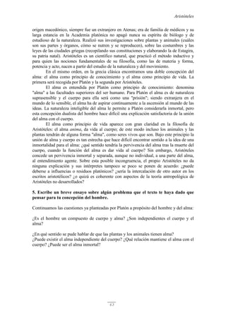 Aristóteles
63
origen macedónico, siempre fue un extranjero en Atenas; era de familia de médicos y su
larga estancia en la Academia platónica no apagó nunca su espíritu de biólogo y de
estudioso de la naturaleza. Realizó sus investigaciones sobre plantas y animales (cuáles
son sus partes y órganos, cómo se nutren y se reproducen), sobre las costumbres y las
leyes de las ciudades griegas (recopilando sus constituciones y elaborando la de Estagira,
su patria natal). Aristóteles es un científico natural, que practicó el método inductivo y
para quien las nociones fundamentales de su filosofía, como las de materia y forma,
potencia y acto, nacen a partir del estudio de la naturaleza y del movimiento.
En el mismo orden, en la grecia clásica encontramos una doble concepción del
alma: el alma como principio de conocimiento y el alma como principio de vida. La
primera será recogida por Platón y la segunda por Aristóteles.
El alma es entendida por Platón como principio de conocimiento: denomina
"alma" a las facultades superiores del ser humano. Para Platón el alma es de naturaleza
suprasensible y el cuerpo para ella será como una "prisión"; siendo extranjera en el
mundo de lo sensible, el alma ha de aspirar continuamente a la ascensión al mundo de las
ideas. La naturaleza inteligible del alma le permite a Platón considerarla inmortal, pero
esta concepción dualista del hombre hace difícil una explicación satisfactoria de la unión
del alma con el cuerpo.
El alma como principio de vida aparece con gran claridad en la filosofía de
Aristóteles: el alma anima, da vida al cuerpo; de este modo incluso los animales y las
plantas tendrán de alguna forma "alma", como seres vivos que son. Bajo este principio la
unión de alma y cuerpo es tan estrecha que hace difícil encontrar sentido a la idea de una
inmortalidad para el alma: ¿qué sentido tendría la pervivencia del alma tras la muerte del
cuerpo, cuando la función del alma es dar vida al cuerpo? Sin embargo, Aristóteles
concede un pervivencia inmortal y separada, aunque no individual, a una parte del alma,
al entendimiento agente. Sobre esta posible incongruencia, el propio Aristóteles no da
ninguna explicación y sus intérpretes tampoco se poco se ponen de acuerdo: ¿puede
deberse a influencias o residuos platónicos? ¿sería la intercalación de otro autor en los
escritos aristotélicos? ¿o quizá es coherente con aspectos de la teoría antropológica de
Aristóteles no desarrollados?
5. Escribe un breve ensayo sobre algún problema que el texto te haya dado que
pensar para tu concepción del hombre.
Continuamos las cuestiones ya planteadas por Platón a propósito del hombre y del alma:
¿Es el hombre un compuesto de cuerpo y alma? ¿Son independientes el cuerpo y el
alma?
¿En qué sentido se pude hablar de que las plantas y los animales tienen alma?
¿Puede existir el alma independiente del cuerpo? ¿Qué relación mantiene el alma con el
cuerpo? ¿Puede ser el alma inmortal?
 