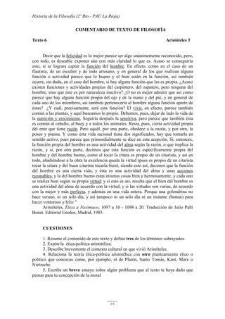 Historia de la Filosofía (2º Bto.- PAU La Rioja)
64
COMENTARIO DE TEXTO DE FILOSOFÍA
Texto 6 Aristóteles 3
Decir que la felicidad es lo mejor parece ser algo unánimemente reconocido, pero,
con todo, es deseable exponer aún con más claridad lo que es. Acaso se conseguiría
esto, si se lograra captar la función del hombre. En efecto, como en el caso de un
flautista, de un escultor y de todo artesano, y en general de los que realizan alguna
función o actividad parece que lo bueno y el bien están en la función, así también
ocurre, sin duda, en el caso del hombre, si hay alguna función que les es propia. ¿Acaso
existen funciones y actividades propias del carpintero, del zapatero, pero ninguna del
hombre, sino que éste es por naturaleza inactivo? ¿O no es mejor admitir que así como
parece que hay alguna función propia del ojo y de la mano y del pie, y en general de
cada uno de los miembros, así también pertenecería al hombre alguna función aparte de
éstas? ¿Y cuál, precisamente, será esta función? El vivir, en efecto, parece también
común a las plantas, y aquí buscamos lo propio. Debemos, pues, dejar de lado la vida de
la nutrición y crecimiento, Seguiría después la sensitiva, pero parece que también ésta
es común al caballo, al buey y a todos los animales. Resta, pues, cierta actividad propia
del ente que tiene razón. Pero aquél, por una parte, obedece a la razón, y por otra, la
posee y piensa. Y como esta vida racional tiene dos significados, hay que tomarla en
sentido activo, pues parece que primordialmente se dice en esta acepción. Si, entonces,
la función propia del hombre es una actividad del alma según la razón, o que implica la
razón, y si, por otra parte, decimos que esta función es específicamente propia del
hombre y del hombre bueno, como el tocar la cítara es propio de un citarista, y así en
todo, añadiéndose a la obra la excelencia queda la virtud (pues es propio de un citarista
tocar la cítara y del buen citarista tocarla bien), siendo esto así, decimos que la función
del hombre es una cierta vida, y ésta es una actividad del alma y unas acciones
razonables, y la del hombre bueno estas mismas cosas bien y hermosamente, y cada uno
se realiza bien según su propia virtud; y si esto es así, resulta que el bien del hombre es
una actividad del alma de acuerdo con la virtud, y si las virtudes son varias, de acuerdo
con la mejor y más perfecta, y además en una vida entera. Porque una golondrina no
hace verano, ni un solo día, y así tampoco ni un solo día ni un instante (bastan) para
hacer venturoso y feliz."
Aristóteles, Ética a Nicómaco, 1097 a 10 - 1098 a 20. Traducción de Julio Pallí
Bonet. Editorial Gredos, Madrid, 1985.
CUESTIONES
1. Resume el contenido de este texto y define tres de los términos subrayados.
2. Expón la ética-política aristotélica.
3. Describe brevemente el contexto cultural en que vivió Aristóteles.
4. Relaciona la teoría ética-política aristotélica con otro planteamiento ético o
político que conozcas como, por ejemplo, el de Platón, Santo Tomás, Kant, Marx o
Nietzsche.
5. Escribe un breve ensayo sobre algún problema que el texto te haya dado que
pensar para tu concepción de la moral
 