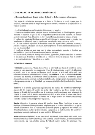 Aristóteles
65
COMENTARIO DE TEXTO DE ARISTÓTELES 3
1. Resume el contenido de este texto y define tres de los términos subrayados.
Este texto de Aristóteles pertenece a la Ética a Nicómaco y en él expone que la
felicidad, definida como el mayor bien para el hombre, consiste en el ejercicio de la
vida en la razón.
1. La felicidad es el mayor bien (o fin último) para el hombre.
2. Para cada actividad su fin y mayor bien es la realización de su función propia (para el
flautista, el escultor, el ojo o el pie su mayor bien es tocar la flauta, esculpir, ver o andar
respectivamente). Para el hombre su fin y mayor bien es realizar su función propia.
3. La función propia del hombre no es sólo vivir (crecer y nutrirse), que es común con
las plantas, ni sólo sentir, que es común con los animales, sino ejercer su razón.
4. La vida racional (ejercicio de la razón) tiene dos significados: primero, razonar y
pensar, y segundo, obedecer a la razón. Pero el primero de ellos tiene sentido activo y es
por eso el primordial.
5. Igual que el citarista que toca bien la cítara es excelente, también el hombre que
realiza bien el ejercicio de su razón es un hombre virtuoso.
6. En conclusión, el mayor bien (y el fin último, y por tanto, la felicidad) para el hombre
es una actividad de alma de acuerdo con la virtud: es decir, la felicidad para el hombre
es la excelencia en una vida entera en la razón.
Definición de términos
Felicidad: (eudaimonía, "buen daimon") es la actividad que lleva al hombre a su fin
propio, su bien, a cumplir con su esencia. El ser de planta consiste en vivir, el del animal
en sentir, pero el ser propio del hombre es el razonar, la actividad intelectual, cuya
culminación consiste en la sabiduría (sophia). La sabiduría es por sí misma la felicidad,
fin último del hombre, la aspiración última del hombre y aunque el hombre no pueda
alcanzar la sabiduría completa (ni la felicidad absoluta) siempre estará buscándola: aspirar
a la sabiduría, aspirar a la felicidad, eso es para Aristóteles la filosofía (philo, buscar,
querer).
Hombre: es al animal que posee lógos (razón). La esencia del hombre es tener lógos
(razón). El fin propio del hombre no es la vida vegetativa, que le es común con las
plantas, ni la vida de los sentidos, que le es común con los animales, sino solamente la
vida de la razón. Así el hombre solamente será feliz si vive según la razón, por ello el
hombre excelente (virtuoso) será el cumpla con la propia esencia del hombre, el que tenga
como fin realizar su función propia y específica.
Razón: (lógos) es la esencia misma del hombre: tener lógos (razón) es lo que nos
distingue de la mera vida vegetativa de las plantas y de la vida de los sentidos, a la que se
limitan los animales. Así, la vida racional es la vida propia y específica del hombre. En
Aristóteles la razón incluye el conocimiento (ejercicio de la parte racional del hombre) y
la conducta (dominio racional de la parte apetitiva del hombre).
Alma: es la esencia (forma) de los seres vivos. El hombre, como todos seres vivos, es la
unión sustancial de cuerpo (materia) y alma (forma). En consecuencia, el alma se entiende
como principio de vida, el alma anima, da vida al cuerpo, incluso los animales y las
 