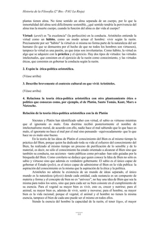Historia de la Filosofía (2º Bto.- PAU La Rioja)
66
plantas tienen alma. No tiene sentido un alma separada de un cuerpo, por lo que la
inmortalidad del alma será difícilmente sostenible, ¿qué sentido tendría la pervivencia del
alma tras la muerte cuerpo, cuando la función del alma es dar vida al cuerpo?
Virtud: (areté) es "la excelencia" (la perfección) en la conducta. Aristóteles entiende la
virtud como un hábito, como un modo actuar el hombre: vivir según la razón.
Precisamente por ser "hábito" la virtud en sí misma no forma parte de la naturaleza del ser
humano (lo que se demuestra por el hecho de que no todos los hombres son virtuosos),
tampoco la virtud es una pasión, ya que éstas son involuntarias. Como hábito, la virtud es
algo que se adquiere con la práctica y el ejercicio. Hay dos tipos de virtudes: las virtudes
intelectuales, que consisten en el ejercicio de la razón como conocimiento, y las virtudes
éticas, que consisten en gobernar la conducta según la razón.
2. Expón la ética-política aristotélica.
(Véase arriba)
3. Describe brevemente el contexto cultural en que vivió Aristóteles.
(Véase arriba)
4. Relaciona la teoría ética-política aristotélica con otro planteamiento ético o
político que conozcas como, por ejemplo, el de Platón, Santo Tomás, Kant, Marx o
Nietzsche.
Relación de la teoría ético-política aristotélica con la de Platón
Sócrates y Platón han identificado saber con virtud, el sabio es virtuoso mientras
que el ignorante es malo. Esta doctrina recibió posteriormente el nombre de
intelectualismo moral, de acuerdo con ello, nadie hace el mal sabiendo que lo que hace es
malo, el ignorante no hace el mal por el mal sino pensando –equivocadamente- que lo que
hace no es malo sino bueno.
En la teoría de las ideas de Platón el conocimiento del Bien es al mismo tiempo la
práctica del Bien, porque quien ha dedicado toda su vida al esfuerzo del conocimiento del
Bien, ha realizado al mismo tiempo un proceso de purificación de lo sensible y de lo
material, es decir, no sólo el conocimiento ha estado orientado a alcanzar el Bien sino que
también su conducta, sus acciones –tanto públicas como privadas- han sido guiadas por la
búsqueda del Bien. Como corolario se deduce que quien conoce la Idea de Bien no sólo es
sabio y virtuoso sino que además es verdadero gobernante. El sabio es el único capaz de
gobernar el Estado (polis), es el único capaz de administrar el Bien en la vida publica: la
aspiración del conocimiento es la misma que la aspiración de la ética y la política.
Aristóteles no admite la existencia de un mundo de ideas separado, el único
mundo es la naturaleza (physis) donde cada entidad, cada sustancia es un compuesto de
materia y forma y el concepto de bien no es “unívoco”, no hay una idea de Bien que sea la
misma para todos los seres, sino que para cada ser su bien consiste en el cumplimiento de
su esencia. Para el vegetal su mayor bien es vivir, esto es, crecer y nutrirse; para el
animal, su mayor bien es, además de vivir, sentir y moverse; para el hombre, su mayor
bien es la vida racional; porque el vegetal, el animal y el hombre no tienen la misma
esencia, tampoco el bien de cada uno puede ser el mismo en todos ellos.
Siendo la esencia del hombre la capacidad de la razón, el tener lógos, el mayor
 