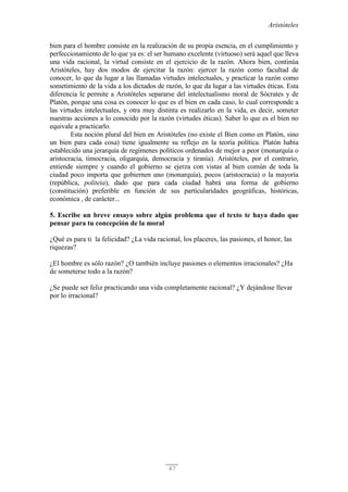 Aristóteles
67
bien para el hombre consiste en la realización de su propia esencia, en el cumplimiento y
perfeccionamiento de lo que ya es: el ser humano excelente (virtuoso) será aquel que lleva
una vida racional, la virtud consiste en el ejercicio de la razón. Ahora bien, continúa
Aristóteles, hay dos modos de ejercitar la razón: ejercer la razón como facultad de
conocer, lo que da lugar a las llamadas virtudes intelectuales, y practicar la razón como
sometimiento de la vida a los dictados de razón, lo que da lugar a las virtudes éticas. Esta
diferencia le permite a Aristóteles separarse del intelectualismo moral de Sócrates y de
Platón, porque una cosa es conocer lo que es el bien en cada caso, lo cual corresponde a
las virtudes intelectuales, y otra muy distinta es realizarlo en la vida, es decir, someter
nuestras acciones a lo conocido por la razón (virtudes éticas). Saber lo que es el bien no
equivale a practicarlo.
Esta noción plural del bien en Aristóteles (no existe el Bien como en Platón, sino
un bien para cada cosa) tiene igualmente su reflejo en la teoría política. Platón había
establecido una jerarquía de regímenes políticos ordenados de mejor a peor (monarquía o
aristocracia, timocracia, oligarquía, democracia y tiranía). Aristóteles, por el contrario,
entiende siempre y cuando el gobierno se ejerza con vistas al bien común de toda la
ciudad poco importa que gobiernen uno (monarquía), pocos (aristocracia) o la mayoría
(república, politeia), dado que para cada ciudad habrá una forma de gobierno
(constitución) preferible en función de sus particularidades geográficas, históricas,
económica , de carácter...
5. Escribe un breve ensayo sobre algún problema que el texto te haya dado que
pensar para tu concepción de la moral
¿Qué es para ti la felicidad? ¿La vida racional, los placeres, las pasiones, el honor, las
riquezas?
¿El hombre es sólo razón? ¿O también incluye pasiones o elementos irracionales? ¿Ha
de someterse todo a la razón?
¿Se puede ser feliz practicando una vida completamente racional? ¿Y dejándose llevar
por lo irracional?
 