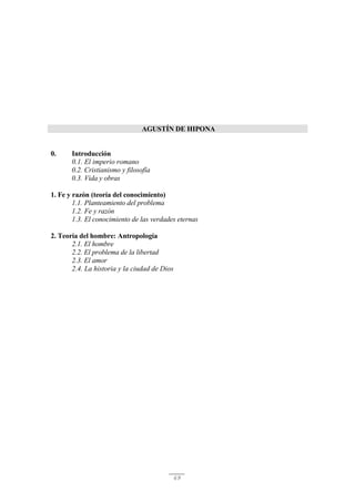 69
AGUSTÍN DE HIPONA
0. Introducción
0.1. El imperio romano
0.2. Cristianismo y filosofía
0.3. Vida y obras
1. Fe y razón (teoría del conocimiento)
1.1. Planteamiento del problema
1.2. Fe y razón
1.3. El conocimiento de las verdades eternas
2. Teoría del hombre: Antropología
2.1. El hombre
2.2. El problema de la libertad
2.3. El amor
2.4. La historia y la ciudad de Dios
 