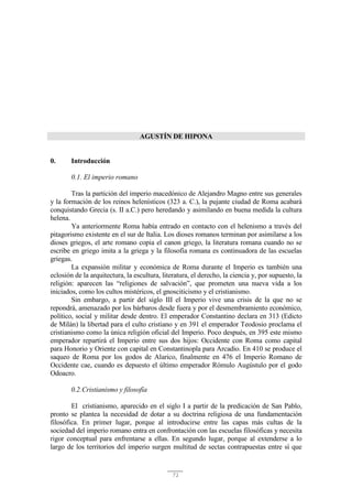 71
AGUSTÍN DE HIPONA
0. Introducción
0.1. El imperio romano
Tras la partición del imperio macedónico de Alejandro Magno entre sus generales
y la formación de los reinos helenísticos (323 a. C.), la pujante ciudad de Roma acabará
conquistando Grecia (s. II a.C.) pero heredando y asimilando en buena medida la cultura
helena.
Ya anteriormente Roma había entrado en contacto con el helenismo a través del
pitagorismo existente en el sur de Italia. Los dioses romanos terminan por asimilarse a los
dioses griegos, el arte romano copia el canon griego, la literatura romana cuando no se
escribe en griego imita a la griega y la filosofía romana es continuadora de las escuelas
griegas.
La expansión militar y económica de Roma durante el Imperio es también una
eclosión de la arquitectura, la escultura, literatura, el derecho, la ciencia y, por supuesto, la
religión: aparecen las “religiones de salvación”, que prometen una nueva vida a los
iniciados, como los cultos mistéricos, el gnosciticismo y el cristianismo.
Sin embargo, a partir del siglo III el Imperio vive una crisis de la que no se
repondrá, amenazado por los bárbaros desde fuera y por el desmembramiento económico,
político, social y militar desde dentro. El emperador Constantino declara en 313 (Edicto
de Milán) la libertad para el culto cristiano y en 391 el emperador Teodosio proclama el
cristianismo como la única religión oficial del Imperio. Poco después, en 395 este mismo
emperador repartirá el Imperio entre sus dos hijos: Occidente con Roma como capital
para Honorio y Oriente con capital en Constantinopla para Arcadio. En 410 se produce el
saqueo de Roma por los godos de Alarico, finalmente en 476 el Imperio Romano de
Occidente cae, cuando es depuesto el último emperador Rómulo Augústulo por el godo
Odoacro.
0.2.Cristianismo y filosofía
El cristianismo, aparecido en el siglo I a partir de la predicación de San Pablo,
pronto se plantea la necesidad de dotar a su doctrina religiosa de una fundamentación
filosófica. En primer lugar, porque al introducirse entre las capas más cultas de la
sociedad del imperio romano entra en confrontación con las escuelas filosóficas y necesita
rigor conceptual para enfrentarse a ellas. En segundo lugar, porque al extenderse a lo
largo de los territorios del imperio surgen multitud de sectas contrapuestas entre sí que
 
