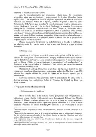 Historia de la Filosofía (2º Bto.- PAU La Rioja)
72
amenazan la unidad de la nueva doctrina.
Así, la conceptualización del cristianismo echará mano del pensamiento
helenísitico, sobre todo neoplatónico, y gran cantidad de términos filosóficos (lógos,
espíritu, alma...) son adaptados al discurso religioso. Algunos de los primeros pensadores
cristianos, los llamados Padres de la Iglesia, rechazan de plano la filosofía, como
Tertuliano (s. II-III, “credo quia absurdum”), otros la interpretan en clave cristiana, como
Justino (Jesús es el Logos, el Verbo de Dios). Finalmente, la necesidad de asentar una
concepción del cristianismo unificada frente a las sectas13
llevará al cristianismo a hacer
filosofía: con ayuda de las doctrinas neoplatónicas, Dios es concebido como Espíritu,
Uno, Bueno y Creador del mundo a partir de la nada tomando como modelo las Ideas que
residen en la mente de Dios; siguiendo las doctrinas órfico-pitagóricas, el alma humana es
inmortal, aunque no preexiste ni se reencarna, siendo el hombre libre por lo que puede ser
culpabilizado de sus malas acciones.
De este modo, surge por primera vez en la historia de la filosofía el problema de
las relaciones entre fe y razón, entre lo que se cree por dogma y lo que se piensa
libremente.
0.3.Vida y obras
Agustín nació en Tagaste, norte de África (actual Argelia), en 354. Su madre era
cristiana, no así su padre. Estudió retórica en Cartago y pronto se interesó por la filosofía
a partir de la lectura de Cicerón. Luego se adhirió al maniqueísmo14
; enseñando retórica
pasó por Roma y Milán y tomó contacto con el escepticismo15
, el neoplatonismo16
y,
finalmente, acabó convirtiéndose al cristianismo (386), influido por las predicaciones de
San Ambrosio, obispo de Milán.
De regreso al norte de África, llegó a ser obispo de Hipona, y escribió una muy
extensa obra en defensa del cristianismo y en contra de las herejías. Murió en el año 430,
mientras los vándalos sitiaban la ciudad de Hipona en un imperio romano que se
desmoronaba.
Entre sus numerosas obras citaremos: Sobre la inmortalidad del alma, Sobre la
doctrina cristiana, Las confesiones, Sobre la Trinidad, La Ciudad de Dios, Las
Retractaciones...
1. Fe y razón (teoría del conocimiento)
1.1.Planteamiento del problema
Hacer filosofía desde la fe cristiana plantea por primera vez este problema: el
cristianismo es una religión y sólo después surge la necesidad de hacer una filosofía
cristiana, el filósofo cristiano primero cree en su fe y luego se plantea cuestiones
filosóficas. ¿Puede hacerse filosofía, y por tanto pensar libremente, si la razón se ve de
antemano sometida a los límites de la fe? ¿Qué sucedería si las conclusiones a las que
13
La distinción entre religión oficial y secta sólo puede hacerse a posteriori: secta es la versión que no ha
triunfado.
14
Esta religión fue fundado por Maní (s. III) a partir del mazdeísmo persa, el judaísmo y el cristianismo:
Hay dos principios eternos enfrentados, la Luz (Dios o Bien) y la Oscuridad (Materia o Mal), y los
hombres deben luchar por el triunfo del Bien.
15
El escepticismo tiene como principio que el hombre debe dudar de todas las cosas y niega toda
posibilidad de conocimiento.
16
El neoplatonismo fue fundado por Plotino (s. III) a partir de la interpretación de la obra de Platón: todo
procede por emanación del Dios-Uno.
 