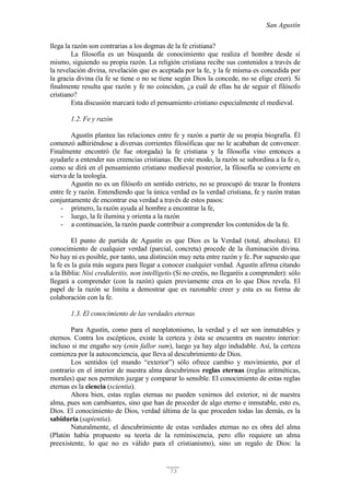 San Agustín
73
llega la razón son contrarias a los dogmas de la fe cristiana?
La filosofía es un búsqueda de conocimiento que realiza el hombre desde sí
mismo, siguiendo su propia razón. La religión cristiana recibe sus contenidos a través de
la revelación divina, revelación que es aceptada por la fe, y la fe misma es concedida por
la gracia divina (la fe se tiene o no se tiene según Dios la concede, no se elige creer). Si
finalmente resulta que razón y fe no coinciden, ¿a cuál de ellas ha de seguir el filósofo
cristiano?
Esta discusión marcará todo el pensamiento cristiano especialmente el medieval.
1.2. Fe y razón
Agustín plantea las relaciones entre fe y razón a partir de su propia biografía. Él
comenzó adhiriéndose a diversas corrientes filosóficas que no le acababan de convencer.
Finalmente encontró (le fue otorgada) la fe cristiana y la filosofía vino entonces a
ayudarle a entender sus creencias cristianas. De este modo, la razón se subordina a la fe o,
como se dirá en el pensamiento cristiano medieval posterior, la filosofía se convierte en
sierva de la teología.
Agustín no es un filósofo en sentido estricto, no se preocupó de trazar la frontera
entre fe y razón. Entendiendo que la única verdad es la verdad cristiana, fe y razón tratan
conjuntamente de encontrar esa verdad a través de estos pasos:
- primero, la razón ayuda al hombre a encontrar la fe,
- luego, la fe ilumina y orienta a la razón
- a continuación, la razón puede contribuir a comprender los contenidos de la fe.
El punto de partida de Agustín es que Dios es la Verdad (total, absoluta). El
conocimiento de cualquier verdad (parcial, concreta) procede de la iluminación divina.
No hay ni es posible, por tanto, una distinción muy neta entre razón y fe. Por supuesto que
la fe es la guía más segura para llegar a conocer cualquier verdad. Agustín afirma citando
a la Biblia: Nisi credideritis, non intelligetis (Si no creéis, no llegaréis a comprender): sólo
llegará a comprender (con la razón) quien previamente crea en lo que Dios revela. El
papel de la razón se limita a demostrar que es razonable creer y esta es su forma de
colaboración con la fe.
1.3. El conocimiento de las verdades eternas
Para Agustín, como para el neoplatonismo, la verdad y el ser son inmutables y
eternos. Contra los escépticos, existe la certeza y ésta se encuentra en nuestro interior:
incluso si me engaño soy (enin fallor sum), luego ya hay algo indudable. Así, la certeza
comienza por la autoconciencia, que lleva al descubrimiento de Dios.
Los sentidos (el mundo “exterior”) sólo ofrece cambio y movimiento, por el
contrario en el interior de nuestra alma descubrimos reglas eternas (reglas aritméticas,
morales) que nos permiten juzgar y comparar lo sensible. El conocimiento de estas reglas
eternas es la ciencia (scientia).
Ahora bien, estas reglas eternas no pueden venirnos del exterior, ni de nuestra
alma, pues son cambiantes, sino que han de proceder de algo eterno e inmutable, esto es,
Dios. El conocimiento de Dios, verdad última de la que proceden todas las demás, es la
sabiduría (sapientia).
Naturalmente, el descubrimiento de estas verdades eternas no es obra del alma
(Platón había propuesto su teoría de la reminiscencia, pero ello requiere un alma
preexistente, lo que no es válido para el cristianismo), sino un regalo de Dios: la
 