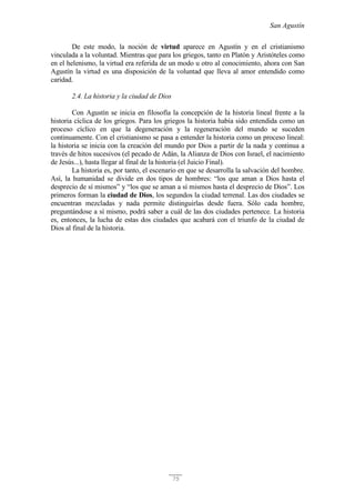 San Agustín
75
De este modo, la noción de virtud aparece en Agustín y en el cristianismo
vinculada a la voluntad. Mientras que para los griegos, tanto en Platón y Aristóteles como
en el helenismo, la virtud era referida de un modo u otro al conocimiento, ahora con San
Agustín la virtud es una disposición de la voluntad que lleva al amor entendido como
caridad.
2.4. La historia y la ciudad de Dios
Con Agustín se inicia en filosofía la concepción de la historia lineal frente a la
historia cíclica de los griegos. Para los griegos la historia había sido entendida como un
proceso cíclico en que la degeneración y la regeneración del mundo se suceden
continuamente. Con el cristianismo se pasa a entender la historia como un proceso lineal:
la historia se inicia con la creación del mundo por Dios a partir de la nada y continua a
través de hitos sucesivos (el pecado de Adán, la Alianza de Dios con Israel, el nacimiento
de Jesús...), hasta llegar al final de la historia (el Juicio Final).
La historia es, por tanto, el escenario en que se desarrolla la salvación del hombre.
Así, la humanidad se divide en dos tipos de hombres: “los que aman a Dios hasta el
desprecio de sí mismos” y “los que se aman a sí mismos hasta el desprecio de Dios”. Los
primeros forman la ciudad de Dios, los segundos la ciudad terrenal. Las dos ciudades se
encuentran mezcladas y nada permite distinguirlas desde fuera. Sólo cada hombre,
preguntándose a sí mismo, podrá saber a cuál de las dos ciudades pertenece. La historia
es, entonces, la lucha de estas dos ciudades que acabará con el triunfo de la ciudad de
Dios al final de la historia.
 
