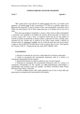 Historia de la Filosofía (2º Bto.- PAU La Rioja)
76
COMENTARIO DE TEXTO DE FILOSOFÍA
Texto 7 Agustín 1
“Mas ¿quien ama lo que ignora? Se puede conocer una cosa y no amarla; pero
pregunto: ¿es posible amar lo que se desconoce? Y si esto no es posible, nadie ama a
Dios antes de conocerlo. Y ¿qué es conocer a Dios, sino contemplarle y percibirle con la
mente con toda firmeza? No es Dios cuerpo para que se le busque con los ojos de la
carne.
Pero antes que podamos contemplar y conocer a Dios como es dado contemplarlo
y conocerlo, cosa asequible a los limpios de corazón: Bienaventurados los limpios de
corazón, porque ellos verán a Dios, es menester amarle por fe; de otra manera el
corazón no puede ser purificado ni hacerse idóneo y apto para la visión. ¿Dónde, pues,
encontrar las tres virtudes que el artificio de los Libros santos tiende a edificar en
nuestras almas, fe, esperanza y caridad, sino en el alma de aquel que cree lo que intuye,
y espera y ama lo que cree? Se ama, pues, lo que se ignora, pero se cree.” San Agustín,
De Trinitate, VIII, 4, 7. Traducción de Luis Arias, BAC, Madrid, 1956.
CUESTIONES
1. Resume el contenido de este texto y define tres de los términos subrayados.
2. Expón la concepción del conocimiento (relaciones entre fe y razón) o la
concepción antropológica de San Agustín.
3. Describe brevemente el contexto cultural en que vivió San Agustín.
4. Relaciona la concepción del conocimiento (relaciones entre fe y razón) o la
concepción antropológica de San Agustín con otro planteamiento gnoseológico o
antropológico que conozcas como, por ejemplo, de Platón, Aristóteles, Santo Tomás,
Descartes, Kant, Marx o Nietzsche.
5. Escribe un breve ensayo sobre algún problema que el texto te haya dado que
pensar para tu concepción del conocimiento o del hombre.
 