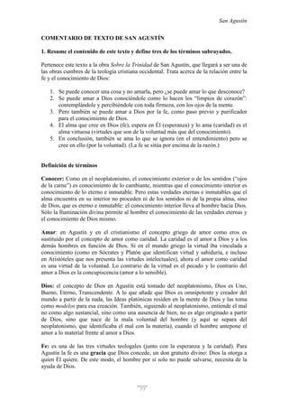 San Agustín
77
COMENTARIO DE TEXTO DE SAN AGUSTÍN
1. Resume el contenido de este texto y define tres de los términos subrayados.
Pertenece este texto a la obra Sobre la Trinidad de San Agustín, que llegará a ser una de
las obras cumbres de la teología cristiana occidental. Trata acerca de la relación entre la
fe y el conocimiento de Dios:
1. Se puede conocer una cosa y no amarla, pero ¿se puede amar lo que desconoce?
2. Se puede amar a Dios conociéndole como lo hacen los “limpios de corazón”:
contemplándole y percibiéndole con toda firmeza, con los ojos de la mente.
3. Pero también se puede amar a Dios por la fe, como paso previo y purificador
para el conocimiento de Dios.
4. El alma que cree en Dios (fe), espera en Él (esperanza) y lo ama (caridad) es el
alma virtuosa (virtudes que son de la voluntad más que del conocimiento).
5. En conclusión, también se ama lo que se ignora (en el entendimiento) pero se
cree en ello (por la voluntad). (La fe se sitúa por encima de la razón.)
Definición de términos
Conocer: Como en el neoplatonismo, el conocimiento exterior o de los sentidos (“ojos
de la carne”) es conocimiento de lo cambiante, mientras que el conocimiento interior es
conocimiento de lo eterno e inmutable. Pero estas verdades eternas e inmutables que el
alma encuentra en su interior no proceden ni de los sentidos ni de la propia alma, sino
de Dios, que es eterno e inmutable: el conocimiento interior lleva al hombre hacia Dios.
Sólo la Iluminación divina permite al hombre el conocimiento de las verdades eternas y
el conocimiento de Dios mismo.
Amar: en Agustín y en el cristianismo el concepto griego de amor como eros es
sustituido por el concepto de amor como caridad. La caridad es el amor a Dios y a los
demás hombres en función de Dios. Si en el mundo griego la virtud iba vinculada a
conocimiento (como en Sócrates y Platón que identifican virtud y sabiduría, e incluso
en Aristóteles que nos presenta las virtudes intelectuales), ahora el amor como caridad
es una virtud de la voluntad. Lo contrario de la virtud es el pecado y lo contrario del
amor a Dios es la concupiscencia (amor a lo sensible).
Dios: el concepto de Dios en Agustín está tomado del neoplatonismo, Dios es Uno,
Bueno, Eterno, Transcendente. A lo que añade que Dios es omnipotente y creador del
mundo a partir de la nada, las Ideas platónicas residen en la mente de Dios y las toma
como modelos para esa creación. También, siguiendo al neoplatonismo, entiende el mal
no como algo sustancial, sino como una ausencia de bien, no es algo originado a partir
de Dios, sino que nace de la mala voluntad del hombre (y aquí se separa del
neoplatonismo, que identificaba el mal con la materia), cuando el hombre antepone el
amor a lo material frente al amor a Dios.
Fe: es una de las tres virtudes teologales (junto con la esperanza y la caridad). Para
Agustín la fe es una gracia que Dios concede, un don gratuito divino: Dios la otorga a
quien Él quiere. De este modo, el hombre por sí solo no puede salvarse, necesita de la
ayuda de Dios.
 