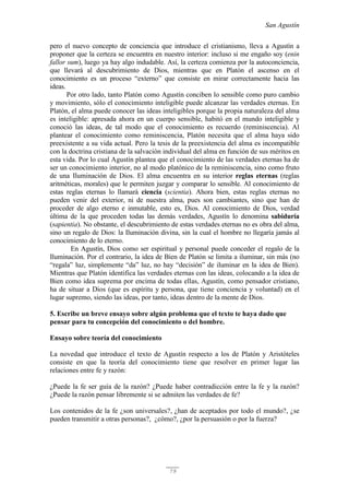 San Agustín
79
pero el nuevo concepto de conciencia que introduce el cristianismo, lleva a Agustín a
proponer que la certeza se encuentra en nuestro interior: incluso si me engaño soy (enin
fallor sum), luego ya hay algo indudable. Así, la certeza comienza por la autoconciencia,
que llevará al descubrimiento de Dios, mientras que en Platón el ascenso en el
conocimiento es un proceso “externo” que consiste en mirar correctamente hacia las
ideas.
Por otro lado, tanto Platón como Agustín conciben lo sensible como puro cambio
y movimiento, sólo el conocimiento inteligible puede alcanzar las verdades eternas. En
Platón, el alma puede conocer las ideas inteligibles porque la propia naturaleza del alma
es inteligible: apresada ahora en un cuerpo sensible, habitó en el mundo inteligible y
conoció las ideas, de tal modo que el conocimiento es recuerdo (reminiscencia). Al
plantear el conocimiento como reminiscencia, Platón necesita que el alma haya sido
preexistente a su vida actual. Pero la tesis de la preexistencia del alma es incompatible
con la doctrina cristiana de la salvación individual del alma en función de sus méritos en
esta vida. Por lo cual Agustín plantea que el conocimiento de las verdades eternas ha de
ser un conocimiento interior, no al modo platónico de la reminiscencia, sino como fruto
de una Iluminación de Dios. El alma encuentra en su interior reglas eternas (reglas
aritméticas, morales) que le permiten juzgar y comparar lo sensible. Al conocimiento de
estas reglas eternas lo llamará ciencia (scientia). Ahora bien, estas reglas eternas no
pueden venir del exterior, ni de nuestra alma, pues son cambiantes, sino que han de
proceder de algo eterno e inmutable, esto es, Dios. Al conocimiento de Dios, verdad
última de la que proceden todas las demás verdades, Agustín lo denomina sabiduría
(sapientia). No obstante, el descubrimiento de estas verdades eternas no es obra del alma,
sino un regalo de Dios: la Iluminación divina, sin la cual el hombre no llegaría jamás al
conocimiento de lo eterno.
En Agustín, Dios como ser espiritual y personal puede conceder el regalo de la
Iluminación. Por el contrario, la idea de Bien de Platón se limita a iluminar, sin más (no
“regala” luz, simplemente “da” luz, no hay “decisión” de iluminar en la idea de Bien).
Mientras que Platón identifica las verdades eternas con las ideas, colocando a la idea de
Bien como idea suprema por encima de todas ellas, Agustín, como pensador cristiano,
ha de situar a Dios (que es espíritu y persona, que tiene conciencia y voluntad) en el
lugar supremo, siendo las ideas, por tanto, ideas dentro de la mente de Dios.
5. Escribe un breve ensayo sobre algún problema que el texto te haya dado que
pensar para tu concepción del conocimiento o del hombre.
Ensayo sobre teoría del conocimiento
La novedad que introduce el texto de Agustín respecto a los de Platón y Aristóteles
consiste en que la teoría del conocimiento tiene que resolver en primer lugar las
relaciones entre fe y razón:
¿Puede la fe ser guía de la razón? ¿Puede haber contradicción entre la fe y la razón?
¿Puede la razón pensar libremente si se admiten las verdades de fe?
Los contenidos de la fe ¿son universales?, ¿han de aceptados por todo el mundo?, ¿se
pueden transmitir a otras personas?, ¿cómo?, ¿por la persuasión o por la fuerza?
 