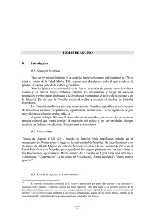 83
TOMÁS DE AQUINO
0. Introducción
0.1. Situación histórica
Tras las invasiones bárbaras y la caída del Imperio Romano de Occidente en 476 se
sitúa el inicio de la Edad Media. Ello supone una decadencia cultural que conlleva la
pérdida de buena parte de la cultura grecolatina.
Sólo la Iglesia cristiana mantuvo su fuerza sirviendo de puente entre la cultura
clásica y la nuevos reinos bárbaros: primero los monasterios y luego las escuelas
monacales y episcopales dedicadas a la enseñanza mantendrán el relevo de la cultura y de
la filosofía. De ahí que la filosofía medieval reciba a menudo el nombre de filosofía
escolástica.
La filosofía escolástica más que una corriente filosófica específica es un conjunto
de tendencias variadas (neoplatónicas, agustinianas, aristotélicas... ) con lugares de origen
muy distintos (cristiano, árabe, judío...).17
A partir del siglo XII, con el desarrollo de las ciudades y del comercio, se inicia un
renacer cultural que traerá consigo la aparición del gótico y las universidades. Surgen
también las órdenes mendicantes (franciscanos y dominicos).
0.2. Vida y obras
Tomás de Aquino (1225-1274), nacido de familia noble napolitana, estudia en el
monasterio de Montecasino y luego en la universidad de Nápoles. Se hace dominico y es
discípulo de Alberto Magno en Colonia. Después enseña en la universidad de París, en la
Curia Pontificia y en Nápoles, participando en las pugnas parisinas con los averroístas y
los franciscanos agustinianos. Muere camino del Concilio de Lyon. Deja una obra muy
voluminosa: "Comentarios" (a las obras de Aristóteles), "Suma teológica", "Suma contra
gentiles"...
0.3. Tomás de Aquino y el aristotelismo
17
El método escolástico consistía en la lectio o exposición por parte del maestro y la disputatio o
discusión entre maestro y alumnos acerca del tema expuesto. Ello dará lugar a los géneros escritos de la
filosofía escolástica, como son los comentarios (que incluían el texto original de un autor y los comentarios al
mismo) y las cuestiones (que enfrentan a dos textos contrapuestos acerca de un mismo tema), además de la
suma (desarrollo sistemático de los escritos anteriores ordenados por temas).
 