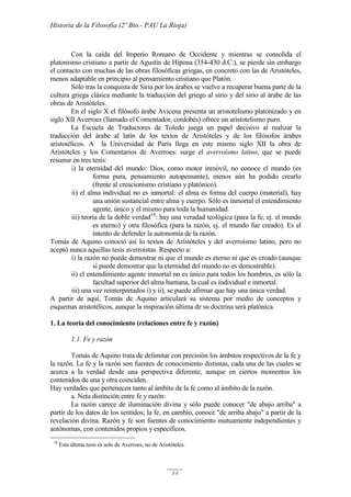 Historia de la Filosofía (2º Bto.- PAU La Rioja)
84
Con la caída del Imperio Romano de Occidente y mientras se consolida el
platonismo cristiano a partir de Agustín de Hipona (354-430 d.C.), se pierde sin embargo
el contacto con muchas de las obras filosóficas griegas, en concreto con las de Aristóteles,
menos adaptable en principio al pensamiento cristiano que Platón.
Sólo tras la conquista de Siria por los árabes se vuelve a recuperar buena parte de la
cultura griega clásica mediante la traducción del griego al sirio y del sirio al árabe de las
obras de Aristóteles.
En el siglo X el filósofo árabe Avicena presenta un aristotelismo platonizado y en
siglo XII Averroes (llamado el Comentador, cordobés) ofrece un aristotelismo puro.
La Escuela de Traductores de Toledo juega un papel decisivo al realizar la
traducción del árabe al latín de los textos de Aristóteles y de los filósofos árabes
aristotélicos. A la Universidad de París llega en este mismo siglo XII la obra de
Aristóteles y los Comentarios de Averroes: surge el averroísmo latino, que se puede
resumir en tres tesis:
i) la eternidad del mundo: Dios, como motor inmóvil, no conoce el mundo (es
forma pura, pensamiento autopensante), menos aún ha podido crearlo
(frente al creacionismo cristiano y platónico).
ii) el alma individual no es inmortal: el alma es forma del cuerpo (material), hay
una unión sustancial entre alma y cuerpo. Sólo es inmortal el entendimiento
agente, único y el mismo para toda la humanidad.
iii) teoría de la doble verdad18
: hay una veradad teológica (para la fe, ej. el mundo
es eterno) y otra filosófica (para la razón, ej. el mundo fue creado). Es el
intento de defender la autonomía de la razón.
Tomás de Aquino conoció así lo textos de Aristóteles y del averroísmo latino, pero no
aceptó nunca aquellas tesis averroístas. Respecto a:
i) la razón no puede demostrar ni que el mundo es eterno ni que es creado (aunque
sí puede demostrar que la eternidad del mundo no es demostrable).
ii) el entendimiento agente inmortal no es único para todos los hombres, es sólo la
facultad superior del alma humana, la cual es individual e inmortal.
iii) una vez reinterpretados i) y ii), se puede afirmar que hay una única verdad.
A partir de aquí, Tomás de Aquino articulará su sistema por medio de conceptos y
esquemas aristotélicos, aunque la inspiración última de su doctrina será platónica.
1. La teoría del conocimiento (relaciones entre fe y razón)
1.1. Fe y razón
Tomás de Aquino trata de delimitar con precisión los ámbitos respectivos de la fe y
la razón. La fe y la razón son fuentes de conocimiento distintas, cada una de las cuales se
acerca a la verdad desde una perspectiva diferente, aunque en ciertos momentos los
contenidos de una y otra coinciden.
Hay verdades que pertenecen tanto al ámbito de la fe como al ámbito de la razón.
a. Neta distinción entre fe y razón:
La razón carece de iluminación divina y sólo puede conocer "de abajo arriba" a
partir de los datos de los sentidos; la fe, en cambio, conoce "de arriba abajo" a partir de la
revelación divina. Razón y fe son fuentes de conocimiento mutuamente independientes y
autónomas, con contenidos propios y específicos.
18
Esta última tesis es solo de Averroes, no de Aristóteles.
 