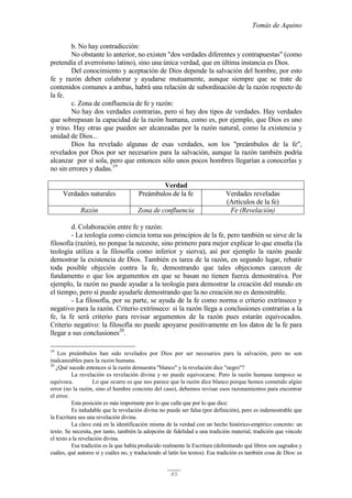 Tomás de Aquino
85
b. No hay contradicción:
No obstante lo anterior, no existen "dos verdades diferentes y contrapuestas" (como
pretendía el averroísmo latino), sino una única verdad, que en última instancia es Dios.
Del conocimiento y aceptación de Dios depende la salvación del hombre, por esto
fe y razón deben colaborar y ayudarse mutuamente, aunque siempre que se trate de
contenidos comunes a ambas, habrá una relación de subordinación de la razón respecto de
la fe.
c. Zona de confluencia de fe y razón:
No hay dos verdades contrarias, pero sí hay dos tipos de verdades. Hay verdades
que sobrepasan la capacidad de la razón humana, como es, por ejemplo, que Dios es uno
y trino. Hay otras que pueden ser alcanzadas por la razón natural, como la existencia y
unidad de Dios...
Dios ha revelado algunas de esas verdades, son los "preámbulos de la fe",
revelados por Dios por ser necesarios para la salvación, aunque la razón también podría
alcanzar por sí sola, pero que entonces sólo unos pocos hombres llegarían a conocerlas y
no sin errores y dudas.19
Verdad
Verdades naturales Preámbulos de la fe Verdades reveladas
(Artículos de la fe)
Razón Zona de confluencia Fe (Revelación)
d. Colaboración entre fe y razón:
- La teología como ciencia toma sus principios de la fe, pero también se sirve de la
filosofía (razón), no porque la necesite, sino primero para mejor explicar lo que enseña (la
teología utiliza a la filosofía como inferior y sierva), así por ejemplo la razón puede
demostrar la existencia de Dios. También es tarea de la razón, en segundo lugar, rebatir
toda posible objeción contra la fe, demostrando que tales objeciones carecen de
fundamento o que los argumentos en que se basan no tienen fuerza demostrativa. Por
ejemplo, la razón no puede ayudar a la teología para demostrar la creación del mundo en
el tiempo, pero sí puede ayudarle demostrando que la no creación no es demostrable.
- La filosofía, por su parte, se ayuda de la fe como norma o criterio extrínseco y
negativo para la razón. Criterio extrínseco: si la razón llega a conclusiones contrarias a la
fe, la fe será criterio para revisar argumentos de la razón pues estarán equivocados.
Criterio negativo: la filosofía no puede apoyarse positivamente en los datos de la fe para
llegar a sus conclusiones20
.
19
Los preámbulos han sido revelados por Dios por ser necesarios para la salvación, pero no son
inalcanzables para la razón humana.
20
¿Qué sucede entonces si la razón demuestra "blanco" y la revelación dice "negro"?
La revelación es revelación divina y no puede equivocarse. Pero la razón humana tampoco se
equivoca. Lo que ocurre es que nos parece que la razón dice blanco porque hemos cometido algún
error (no la razón, sino el hombre concreto del caso), debemos revisar esos razonamientos para encontrar
el error.
Esta posición es más importante por lo que calla que por lo que dice:
Es indudable que la revelación divina no puede ser falsa (por definición), pero es indemostrable que
la Escritura sea una revelación divina.
La clave está en la identificación misma de la verdad con un hecho histórico-empírico concreto: un
texto. Se necesita, por tanto, también la adopción de fidelidad a una tradición material, tradición que vincule
el texto a la revelación divina.
Esa tradición es la que había producido realmente la Escritura (delimitando qué libros son sagrados y
cuáles, qué autores sí y cuáles no, y traduciendo al latín los textos). Esa tradición es también cosa de Dios: es
 