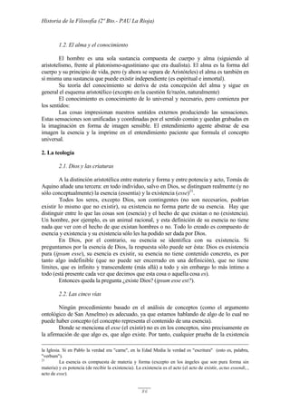 Historia de la Filosofía (2º Bto.- PAU La Rioja)
86
1.2. El alma y el conocimiento
El hombre es una sola sustancia compuesta de cuerpo y alma (siguiendo al
aristotelismo, frente al platonismo-agustiniano que era dualista). El alma es la forma del
cuerpo y su principio de vida, pero (y ahora se separa de Aristóteles) el alma es también en
sí misma una sustancia que puede existir independiente (es espiritual e inmortal).
Su teoría del conocimiento se deriva de esta concepción del alma y sigue en
general el esquema aristotélico (excepto en la cuestión fe/razón, naturalmente)
El conocimiento es conocimiento de lo universal y necesario, pero comienza por
los sentidos:
Las cosas impresionan nuestros sentidos externos produciendo las sensaciones.
Estas sensaciones son unificadas y coordinadas por el sentido común y quedan grabadas en
la imaginación en forma de imagen sensible. El entendimiento agente abstrae de esa
imagen la esencia y la imprime en el entendimiento paciente que formula el concepto
universal.
2. La teología
2.1. Dios y las criaturas
A la distinción aristotélica entre materia y forma y entre potencia y acto, Tomás de
Aquino añade una tercera: en todo individuo, salvo en Dios, se distinguen realmente (y no
sólo conceptualmente) la esencia (essentia) y la existencia (esse)21
.
Todos los seres, excepto Dios, son contingentes (no son necesarios, podrían
existir lo mismo que no existir), su existencia no forma parte de su esencia. Hay que
distinguir entre lo que las cosas son (esencia) y el hecho de que existan o no (existencia).
Un hombre, por ejemplo, es un animal racional, y esta definición de su esencia no tiene
nada que ver con el hecho de que existan hombres o no. Todo lo creado es compuesto de
esencia y existencia y su existencia sólo les ha podido ser dada por Dios.
En Dios, por el contrario, su esencia se identifica con su existencia. Si
preguntamos por la esencia de Dios, la respuesta sólo puede ser ésta: Dios es existencia
pura (ipsum esse), su esencia es existir, su esencia no tiene contenido concreto, es por
tanto algo indefinible (que no puede ser encerrado en una definición), que no tiene
límites, que es infinito y transcendente (más allá) a todo y sin embargo lo más íntimo a
todo (está presente cada vez que decimos que esta cosa o aquella cosa es).
Entonces queda la pregunta ¿existe Dios? (ipsum esse est?).
2.2. Las cinco vías
Ningún procedimiento basado en el análisis de conceptos (como el argumento
ontológico de San Anselmo) es adecuado, ya que estamos hablando de algo de lo cual no
puede haber concepto (el concepto representa el contenido de una esencia).
Donde se menciona el esse (el existir) no es en los conceptos, sino precisamente en
la afirmación de que algo es, que algo existe. Por tanto, cualquier prueba de la existencia
la Iglesia. Si en Pablo la verdad era "carne", en la Edad Media la verdad es "escritura" (esto es, palabra,
"verbum").
21
La esencia es compuesta de materia y forma (excepto en los ángeles que son pura forma sin
materia) y es potencia (de recibir la existencia). La existencia es el acto (el acto de existir, actus essendi, ,
acto de esse).
 