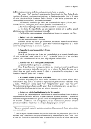 Tomás de Aquino
87
de Dios ha de remontarse desde las criaturas existentes hasta su creador.
Hay cinco "vías" (caminos) para demostrar la existencia de Dios. Todas la vías
mantienen la misma estructura argumentativa y se fundamentan todas ellas en la causa
eficiente (aunque se hable de causas finales, siempre es para acabar preguntando por la
causa eficiente de estos fines). Sus pasos son siempre:
1. Se comienza afirmando que consta por los sentidos que algo es (= existe, hay) ...
movido, causado, contingente, más o menos perfecto, u ordenado a un fin.
2. Se enuncia el principio de causalidad mostrando la cadena causal.
3. Se afirma la imposibilidad de una regresión infinita en la cadena causal,
admitiendo que existe una primera causa incausada.
4. Se identifica esa primera causa incausada con el ipsum esse, es decir, con Dios.
a. Primera vía o del movimiento
Procede materialmente de Aristóteles.
Partiendo de que hay cosas que se mueven, se remonta hasta el motor inmóvil
(“motor” quiere decir “acto”, “inmóvil” quiere decir “sin mezcla de potencia”). El motor
inmóvil es acto puro, luego el ipsum esse es, existe.
b. Segunda vía o de la causalidad eficiente
Aviceniana.
Parte de que hay cosas que tienen una causa eficiente y se remonta hasta la causa
eficiente incausada (“causa” quiere decir “acto”, “incausada” quiere decir “sin mezcla de
potencia”). La causa incausada es acto puro, luego el ipsum esse es, existe.
c. Tercera vía o de lo contingente y lo necesario
Aviceniana, también aparece en Maimónides.
Parte de que hay cosas contingentes (cosas que existen pero que bien podrían no
existir), para remontarse hasta algo necesario por sí mismo. Es decir, algo que por sí
mismo tiene que existir es algo en que el existir es su constitución misma, que es pura
existencia, luego el "ipsum esse" es, existe.
d. Cuarta vía o de los grados de perfección
Partiendo de que hay cosas más o menos verdaderas, más o menos buenas, más o
menos nobles, llega hasta la existencia de algo que es en grado absoluto verdadero, bueno
y noble. “Perfección” quiere decir “ser”, “imperfección” quiere decir “no-ser”22
.
Absolutamente verdadero, bueno y noble quiere decir absolutamente ser, o sea, que tiene el
ser sin delimitación alguna, que es puro ser, luego el ipsum esse es.
e. Quinta vía o de la finalidad (o del orden del mundo)
Parte de que cosas carentes de conocimiento se mueven en virtud de un fin, que su
movimiento está ordenado. Es decir, se parte de hay un orden en el mundo. Y se remonta
hasta una inteligencia ordenadora que sea causa eficiente primera del orden del mundo y
fin absoluto. Lo ordenado a un fin es potencia, lo que ordena es acto, la causa eficiente
primera ordenadora y fin absoluto es acto puro. Luego el ipsum esse es23
.
22
De nuevo se muestra la inspiración agustiniana-neoplatónica del pensamiento de Tomás: la imperfección
como ausencia de ser.
23
Tomás de Aquino considera siempre la relación causa-efecto como una jerarquía en la que la causa es
superior al efecto. De aquí nace el principio de la imposibilidad de una serie infinita de efecto a causa, y ésta a
su causa, etc. Dentro de un mismo grado, buscar la causa de lago en otro algo del mismo grado permite
 