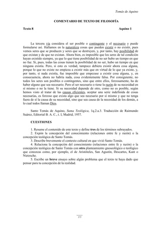 Tomás de Aquino
89
COMENTARIO DE TEXTO DE FILOSOFÍA
Texto 8 Aquino 1
La tercera vía considera el ser posible o contingente y el necesario y puede
formularse así. Hallamos en la naturaleza cosas que pueden existir o no existir, pues
vemos seres que se producen y seres que se destruyen, y, por tanto, hay posibilidad de
que existan y de que no existan. Ahora bien, es imposible que los seres de tal condición
hayan existido siempre, ya que lo que tiene posibilidad de no ser hubo un tiempo en que
no fue. Si, pues, todas las cosas tienen la posibilidad de no ser, hubo un tiempo en que
ninguna existía. Pero, si esto es verdad, tampoco debiera existir ahora cosa alguna,
porque lo que no existe no empieza a existir más que en virtud de lo que ya existe, y,
por tanto, si nada existía, fue imposible que empezase a existir cosa alguna, y, en
consecuencia, ahora no habría nada, cosa evidentemente falsa. Por consiguiente, no
todos los seres son posibles o contingentes, sino que entre ellos, forzosamente, ha de
haber alguno que sea necesario. Pero el ser necesario o tiene la razón de su necesidad en
sí mismo o no la tiene. Si su necesidad depende de otro, como no es posible, según
hemos visto al tratar de las causas eficientes, aceptar una serie indefinida de cosas
necesarias, es forzoso que exista algo que sea necesario por sí mismo y que no tenga
fuera de sí la causa de su necesidad, sino que sea causa de la necesidad de los demás, a
lo cual todos llaman Dios.
Santo Tomás de Aquino, Suma Teológica, 1q.2.a.3. Traducción de Raimundo
Suárez, Editorial B. A. C., t. I, Madrid, 1957.
CUESTIONES
1. Resume el contenido de este texto y define tres de los términos subrayados.
2. Expón la concepción del conocimiento (relaciones entre fe y razón) o la
concepción teológica de Santo Tomás.
3. Describe brevemente el contexto cultural en que vivió Santo Tomás.
4. Relaciona la concepción del conocimiento (relaciones entre fe y razón) o la
concepción teológica de Santo Tomás con otro planteamiento gnoseológico o teológico
que conozcas como, por ejemplo, el de Aristóteles, San Agustín, Descartes, Kant o
Nietzsche.
5. Escribe un breve ensayo sobre algún problema que el texto te haya dado que
pensar para tu concepción de la realidad.
 
