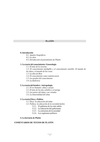 9
PLATÓN
0. Introducción
0.1. Apuntes biográficos
0.2. La obra
0.3. Introducción al pensamiento de Platón
1. La teoría del conocimiento: Gnoseología
1.1. El mito de la caverna
1.2. El conocimiento inteligible y el conocimiento sensible: El mundo de
las ideas y el mundo de las cosas
1.3. La idea de Bien
1.4. El conocimiento como reminiscencia
1.5. Los grados del conocimiento
1.6. La dialéctica
2. La teoría del hombre: Antropología
2.1. El ser humano: alma y cuerpo
2.2. El mito de los dos caballos y el auriga
2.3. Las partes del alma y sus virtudes
2.4. La inmortalidad del alma
3. La teoría Ética y Política
3.1. Ética: la educación del alma
3.2. Política: la educación de la sociedad (polis)
3.2.1. El gobierno de los más sabios
3.2.2. La educación del gobernante
3.2.3. La estructura de la sociedad
3.2.4. Los regímenes políticos
4. La herencia de Platón
COMENTARIOS DE TEXTOS DE PLATÓN
 