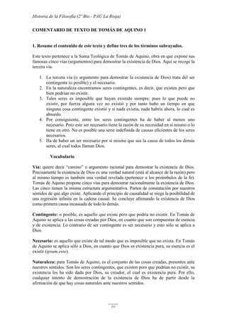 Historia de la Filosofía (2º Bto.- PAU La Rioja)
90
COMENTARIO DE TEXTO DE TOMÁS DE AQUINO 1
1. Resume el contenido de este texto y define tres de los términos subrayados.
Este texto pertenece a la Suma Teológica de Tomás de Aquino, obra en que expone sus
famosas cinco vías (argumentos) para demostrar la existencia de Dios. Aquí se recoge la
tercera vía.
1. La tercera vía (o argumento para demostrar la existencia de Dios) trata del ser
contingente (o posible) y el necesario.
2. En la naturaleza encontramos seres contingentes, es decir, que existen pero que
bien podrían no existir.
3. Tales seres es imposible que hayan existido siempre, pues lo que puede no
existir, por fuerza alguna vez no existió y por tanto hubo un tiempo en que
ninguna cosa contingente existió y si nada existía, nada habría ahora, lo cual es
absurdo.
4. Por consiguiente, entre los seres contingentes ha de haber al menos uno
necesario. Pero este ser necesario tiene la razón de su necesidad en sí mismo o lo
tiene en otro. No es posible una serie indefinida de causas eficientes de los seres
necesarios.
5. Ha de haber un ser necesario por sí mismo que sea la causa de todos los demás
seres, al cual todos llaman Dios.
Vocabulario
Vía: quiere decir “camino” o argumento racional para demostrar la existencia de Dios.
Precisamente la existencia de Dios es una verdad natural (está al alcance de la razón) pero
al mismo tiempo es también una verdad revelada (pertenece a los preámbulos de la fe).
Tomás de Aquino propone cinco vías para demostrar racionalmente la existencia de Dios.
Las cinco tienen la misma estructura argumentativa. Parten de constatación por nuestros
sentidos de que algo existe. Aplicando el principio de causalidad se niega la posibilidad de
una regresión infinita en la cadena causal. Se concluye afirmando la existencia de Dios
como primera causa incausada de todo lo demás.
Contingente: o posible, es aquello que existe pero que podría no existir. En Tomás de
Aquino se aplica a las cosas creadas por Dios, en cuanto que son compuestas de esencia
y de existencia. Lo contrario de ser contingente es ser necesario y esto sólo se aplica a
Dios.
Necesario: es aquello que existe de tal modo que es imposible que no exista. En Tomás
de Aquino se aplica sólo a Dios, en cuanto que Dios es existencia pura, su esencia es el
existir (ipsum esse).
Naturaleza: para Tomás de Aquino, es el conjunto de las cosas creadas, presentes ante
nuestros sentidos. Son los seres contingentes, que existen pero que podrían no existir, su
existencia les ha sido dada por Dios, su creador, el cual es existencia pura. Por ello,
cualquier intento de demostración de la existencia de Dios ha de partir desde la
afirmación de que hay cosas naturales ante nuestros sentidos.
 