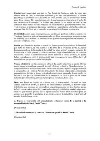 Tomás de Aquino
91
Existir: (esse) quiere decir que algo es. Para Tomás de Aquino en todas las cosas que
existen, salvo en Dios, se distinguen realmente (y no sólo conceptualmente) la esencia
(essentia) y la existencia (esse). En todos los seres, excepto Dios, su existencia no forma
parte de su esencia. Hay que distinguir entre lo que las cosas son (esencia) y el hecho de
que existan o no (existencia). Un hombre, por ejemplo, es un animal racional, y esta
definición de su esencia no tiene nada que ver con el hecho de que existan hombres o no.
Todo lo creado es compuesto de esencia y existencia y su existencia sólo les ha podido ser
dada por Dios. En Dios, por el contrario, su esencia se identifica con su existencia.
Posibilidad: quiere decir contingencia, que existe pero que bien podría no existir. En
Tomás de Aquino se aplica a las cosas creadas por Dios, en cuanto que son compuestas
de esencia y de existencia. Lo contrario de ser posible o contingente es ser necesario y
esto sólo se aplica a Dios.
Razón: para Tomás de Aquino, es una de las fuentes para el conocimiento de la verdad
por parte del hombre, la otra fuente es la fe, fruto de la revelación divina. La razón
humana procede en la búsqueda de la verdad “de abajo arriba”, es decir, partiendo de
los sentidos la razón procede por abstracción hasta llegar al conocimiento de verdades
universales. Siendo la verdad única (en última instancia la verdad es Dios), no puede
haber contradicción entre el conocimiento que proporciona la razón (filosofía) y el
conocimiento que proporciona la fe (teología).
Causas eficientes: son las causas por obra de las cuales algo llega a existir. De las
cuatro causas aristotélicas (material, formal, eficiente y final) la filosofía cristiana (y
después la ciencia occidental) se centra en la causa eficiente, dejando un papel nominal
a las restantes. En Tomás de Aquino, Dios creador del mundo se presenta como primera
causa eficiente de todo lo demás y siendo él mismo causa incausada; de este modo, en
las cinco vías para la demostración de la existencia de Dios se parte de las cosas
naturales para remontarse, en base al principio de causalidad, hasta Dios.
Dios: para Tomás de Aquino, es el ipsum esse, el mismo existir. Es aquel ser cuya
esencia consiste en existir, su esencia no tiene contenido concreto, es por tanto algo
indefinible (que no puede ser encerrado en una definición), que no tiene límites, que es
infinito y transcendente (más allá) a todo y sin embargo lo más íntimo a todo (está presente
cada vez que decimos que esta cosa o aquella cosa es). Siendo Dios existencia pura, es
quien puede conceder la existencia a las demás cosas de la naturaleza, es por tanto el
creador de todo lo que existe.
2. Expón la concepción del conocimiento (relaciones entre fe y razón) o la
concepción teológica de Santo Tomás.
(Véase arriba)
3. Describe brevemente el contexto cultural en que vivió Santo Tomás.
(Véase arriba)
 