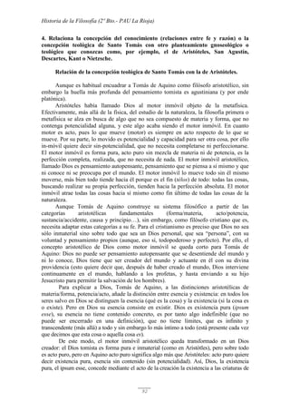 Historia de la Filosofía (2º Bto.- PAU La Rioja)
92
4. Relaciona la concepción del conocimiento (relaciones entre fe y razón) o la
concepción teológica de Santo Tomás con otro planteamiento gnoseológico o
teológico que conozcas como, por ejemplo, el de Aristóteles, San Agustín,
Descartes, Kant o Nietzsche.
Relación de la concepción teológica de Santo Tomás con la de Aristóteles.
Aunque es habitual encuadrar a Tomás de Aquino como filósofo aristotélico, sin
embargo la huella más profunda del pensamiento tomista es agustiniana (y por ende
platónica).
Aristóteles había llamado Dios al motor inmóvil objeto de la metafísica.
Efectivamente, más allá de la física, del estudio de la naturaleza, la filosofía primera o
metafísica se alza en busca de algo que no sea compuesto de materia y forma, que no
contenga potencialidad alguna, y este algo acaba siendo el motor inmóvil. En cuanto
motor es acto, pues lo que mueve (motor) es siempre en acto respecto de lo que se
mueve. Por su parte, lo movido es potencialidad y capacidad para ser otra cosa, por ello
in-móvil quiere decir sin-potencialidad, que no necesita completarse ni perfeccionarse.
El motor inmóvil es forma pura, acto puro sin mezcla de materia ni de potencia, es la
perfección completa, realizada, que no necesita de nada. El motor inmóvil aristotélico,
llamado Dios es pensamiento autopensante, pensamiento que se piensa a sí mismo y que
ni conoce ni se preocupa por el mundo. El motor inmóvil lo mueve todo sin él mismo
moverse, más bien todo tiende hacia él porque es el fin (télos) de todo: todas las cosas,
buscando realizar su propia perfección, tienden hacia la perfección absoluta. El motor
inmóvil atrae todas las cosas hacia sí mismo como fin último de todas las cosas de la
naturaleza.
Aunque Tomás de Aquino construye su sistema filosófico a partir de las
categorías aristotélicas fundamentales (forma/materia, acto/potencia,
sustancia/accidente, causa y principio…), sin embargo, como filósofo cristiano que es,
necesita adaptar estas categorías a su fe. Para el cristianismo es preciso que Dios no sea
sólo inmaterial sino sobre todo que sea un Dios personal, que sea “persona”, con su
voluntad y pensamiento propios (aunque, eso sí, todopoderoso y perfecto). Por ello, el
concepto aristotélico de Dios como motor inmóvil se queda corto para Tomás de
Aquino: Dios no puede ser pensamiento autopensante que se desentiende del mundo y
ni lo conoce, Dios tiene que ser creador del mundo y actuante en él con su divina
providencia (esto quiere decir que, después de haber creado el mundo, Dios interviene
continuamente en el mundo, hablando a los profetas, y hasta enviando a su hijo
Jesucristo para permitir la salvación de los hombres).
Para explicar a Dios, Tomás de Aquino, a las distinciones aristotélicas de
materia/forma, potencia/acto, añade la distinción entre esencia y existencia: en todos los
seres salvo en Dios se distinguen la esencia (qué es la cosa) y la existencia (si la cosa es
o existe). Pero en Dios su esencia consiste en existir. Dios es existencia pura (ipsum
esse), su esencia no tiene contenido concreto, es por tanto algo indefinible (que no
puede ser encerrado en una definición), que no tiene límites, que es infinito y
transcendente (más allá) a todo y sin embargo lo más íntimo a todo (está presente cada vez
que decimos que esta cosa o aquella cosa es).
De este modo, el motor inmóvil aristotélico queda transformado en un Dios
creador: el Dios tomista es forma pura e inmaterial (como en Aristótles), pero sobre todo
es acto puro, pero en Aquino acto puro significa algo más que Aristóteles: acto puro quiere
decir existencia pura, esencia sin contenido (sin potencialidad). Así, Dios, la existencia
pura, el ipsum esse, concede mediante el acto de la creación la existencia a las criaturas de
 