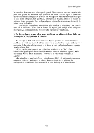 Tomás de Aquino
93
la naturaleza. Las cosas que existen participan de Dios en cuanto que éste es existencia
pura. Los grados de perfección que presentan los seres creados según la capacidad
(potencialidad) de sus respectivas esencias son participación de la perfección absoluta que
es Dios como acto puro, pura existencia, sin mezcla de potencia. Dios es el existir, las
criaturas tienen existencia. Dios es la perfección misma, las criaturas participan de (o
imitan a ) esa perfección.
Utilizar este concepto de participación para explicar la relación de Dios con los
seres de la naturaleza, revela que en Tomás de Aquino, por debajo de las categorías
aristotélicas, la inspiración última de su filosofía es platónica y agustiniana.
5. Escribe un breve ensayo sobre algún problema que el texto te haya dado que
pensar para tu concepción de la realidad.
La concepción de la realidad de Tomás de Aquino presenta una naturaleza creada
por Dios y por tanto subordinada a Dios. Los seres de la naturaleza son, sin embargo, un
camino (el de la razón, el otro camino es la fe) por el cual los hombres llegan a conocer
la existencia de Dios.
¿Crees posible una demostración racional de la existencia de Dios? ¿Esta
demostración puede partir de los sentidos externos, como en Tomás de Aquino? ¿O la
cuestión de Dios ha de ser más íntima e interior, de la conciencia, como en San
Agustín?
¿La naturaleza es algo imperfecto y subordinado a Dios? ¿O entiendes la naturaleza
como algo perfecto y valioso por sí mismo? Puedes comparar, por ejemplo, la
concepción de la naturaleza y del hombre en la Edad Media y en el Renacimiento.
 