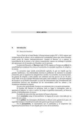 97
DESCARTES
0. Introducción
0.1. Situación histórica
Tras el final de la Edad Media, el Renacimiento (siglos XV y XVI) supone una
recuperación de la cultura y de la sabiduría de la antigüedad clásica que sitúa al hombre
como centro de interés (antropocentrismo). Aunque el Barroco va a suponer la
consolidación de la ciencia y los valores renacentistas, supone sin embargo la pérdida
del optimismo y la fe iniciales en el hombre y en el universo.
La época de Descartes, el Barroco (siglo XVII), supone en Europa una crisis de la
sensibilidad provocada por las crisis en la economía, la sociedad, la política, la religión y
la ciencia.
La economía sigue siendo esencialmente agrícola, lo que no impide que las
grandes hambrunas y las enfermedades diezmen la población. Se mantiene la sociedad
estamental, pero se agudizan los antagonismos sociales. Las revueltas, las insurrecciones,
las guerras de religión y entre estados son continuas (son las guerras de los 30 años,
1618-1648, en la que el propio Descartes toma parte como soldado). La división religiosa
de Europa es ya un hecho consumado. La crisis de conocimientos tras el hundimiento del
aristotelismo provoca una decadencia de las universidades (sólo los salones y las
Academias mantienen la ciencia).
En esta crisis generalizada, Europa es un continente roto y en guerra permanente.
El hombre del Barroco es pesimista: todo es fugaz y contingente, todo es
apariencia (Calderón: La vida es sueño). Se rompe el equilibrio emocional y se busca la
pasión, el desbordamiento, el exceso.
En medio de estas crisis hay una intento de buscar soluciones:
En lo económico surge el mercantilismo: la riqueza de un país viene dada por su
reserva de oro y plata.
En lo político, las monarquías absolutistas se ofrecen como garante de la paz y la
seguridad (aunque a menudo provocarán más guerras que las que resuelvan).
En el pensamiento, el racionalismo (en el continente) y el empirismo (en
Inglaterra) buscarán llenar el vacío dejado por la crisis de la escolástica.
 