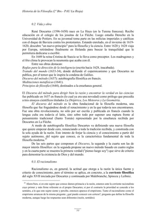 Historia de la Filosofía (2º Bto.- PAU La Rioja)
98
0.2. Vida y obra
René Descartes (1596-1650) nace en La Haya (en la Turena francesa). Recibe
educación en el colegio de los jesuitas de La Flèche. Luego estudia Derecho en la
Universidad de Poitiers. En su juventud toma parte en las milicias imperiales y católicas
con el duque de Baviera contra los protestantes. Estando enrolado, en el invierno de 1619-
1620, descubre "un nuevo principio" para la filosofía y la ciencia. Entre 1620 y 1628 viaja
por Europa, retirándose finalmente en Holanda para buscar la tranquilidad que le
permitiera dedicarse a escribir.
En 1649 la reina Cristina de Suecia se lo lleva como preceptor. Los madrugones y
el frío clima le provocan la neumonía que acaba con él.
Entre sus obras destacan:
Reglas para la dirección de la inteligencia (escrita hacia 1628, inacabada).
Tratado del mundo (1633-34), donde defiende el copernicanismo y que Descartes no
publica, por el temor que le inspira la condena de Galileo.
Discurso del método (1637): autobiografía filosófica en francés.
Meditaciones metafísicas (1641).
Principios de filosofía (1644), destinados a la enseñanza general.
El Discurso del método para dirigir bien la razón y encontrar la verdad en las ciencias
fue publicado en 1637 en francés (lo cual ya era una novedad) como prólogo que precedía
a tres ensayos científicos titulados La Dióptrica, Los Meteoros y La Geometría.
El discurso del método es la obra fundacional de la filosofía moderna, una
filosofía que fue fraguándose desde el renacimiento y en la que todavía nos encontramos.
Fue una obra revolucionaria, no sólo por ser escrita y publicada en francés cuando la
lengua culta era todavía el latín, sino sobre todo por suponer una ruptura frente al
pensamiento tradicional (Santo Tomás) representado por la enseñanza recibida por
Descartes en La Flèche.
A modo de autobiografía filosófica Descartes va definiendo una nueva filosofía
que quiere empezar desde cero, renunciando a toda la tradición recibida, y construida con
la sola ayuda de la razón. Este intento de forjar la ciencia y el conocimiento a partir del
sujeto autónomo, del sujeto que conoce, es la característica fundamental de toda la
filosofía moderna.25
De las seis partes que componen el Discurso, la segunda y la cuarta son las de
mayor interés filosófico: en la segunda propone un nuevo método basado en cuatro reglas
y en la cuarta parte se muestra la primera verdad ("pienso luego soy") que sirve de criterio
para demostrar la existencia de Dios y del mundo.
0.3. El racionalismo
Racionalismo es, en general, la actitud que otorga a la razón la única fuente y
criterio de conocimiento, pero el término se aplica, en concreto, a la corriente filosófica
del siglo XVII iniciada por Descartes y continuada por Malebranche, Spinoza y Leibniz.
25
Ahora bien, si en este sujeto que conoce damos primacía a la razón, estamos ante la corriente racionalista
cuyo primer y más firme referente es el propio Descartes; si por el contrario la prioridad se concede a los
sentidos, a lo que este sujeto siente y percibe, entonces aparece el empirismo. Tanto el racionalismo como el
empirismo arrancan de la misma pregunta: ¿qué puedo conocer con certeza?, pregunta que define la filosofía
moderna, aunque luego las respuestas sean diferentes (razón, sentidos).
 