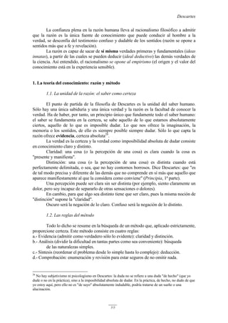 Descartes
99
La confianza plena en la razón humana lleva al racionalismo filosófico a admitir
que la razón es la única fuente de conocimiento que puede conducir al hombre a la
verdad, se desconfía del testimonio confuso y dudable de los sentidos (razón se opone a
sentidos más que a fe y revelación).
La razón es capaz de sacar de sí misma verdades primeras y fundamentales (ideas
innatas), a partir de las cuales se pueden deducir (ideal deductivo) las demás verdades de
la ciencia. Así entendido, el racionalismo se opone al empirismo (el origen y el valor del
conocimiento está en la experiencia sensible).
1. La teoría del conocimiento: razón y método
1.1. La unidad de la razón: el saber como certeza
El punto de partida de la filosofía de Descartes es la unidad del saber humano.
Sólo hay una única sabiduría y una única verdad y la razón es la facultad de conocer la
verdad. Ha de haber, por tanto, un principio único que fundamente todo el saber humano:
el saber se fundamenta en la certeza, se sabe aquello de lo que estamos absolutamente
ciertos, aquello de lo que es imposible dudar. Lo que nos ofrece la imaginación, la
memoria o los sentidos, de ello es siempre posible siempre dudar. Sólo lo que capta la
razón ofrece evidencia, certeza absoluta26
.
La verdad es la certeza y la verdad como imposibilidad absoluta de dudar consiste
en conocimiento claro y distinto.
Claridad: una cosa (o la percepción de una cosa) es clara cuando la cosa es
"presente y manifiesta".
Distinción: una cosa (o la percepción de una cosa) es distinta cuando está
perfectamente delimitada, o sea, que no hay contornos borrosos. Dice Descartes: que "es
de tal modo precisa y diferente de las demás que no comprende en sí más que aquello que
aparece manifiestamente al que la considera como conviene" (Principia, 1ª parte).
Una percepción puede ser clara sin ser distinta (por ejemplo, siento claramente un
dolor, pero soy incapaz de separarlo de otras sensaciones o dolores).
En cambio, para que algo sea distinto tiene que ser claro, pues la misma noción de
"distinción" supone la "claridad".
Oscuro será la negación de lo claro. Confuso será la negación de lo distinto.
1.2. Las reglas del método
Todo lo dicho se resume en la búsqueda de un método que, aplicado estrictamente,
proporcione certeza. Este método consiste en cuatro reglas:
a.- Evidencia (admitir como verdadero sólo lo evidente): claridad y distinción.
b.- Análisis (dividir la dificultad en tantas partes como sea conveniente): búsqueda
de las naturalezas simples.
c.- Síntesis (reordenar el problema desde lo simple hasta lo complejo): deducción.
d.- Comprobación: enumeración y revisión para estar seguros de no omitir nada.
26
No hay subjetivismo ni psicologismo en Descartes: la duda no se refiere a una duda "de hecho" (que yo
dude o no en la práctica), sino a la imposibilidad absoluta de dudar. En la práctica, de hecho, no dudo de que
yo estoy aquí, pero ello no es "de suyo" absolutamente indudable, podría tratarse de un sueño o una
alucinación.
 