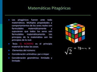 Matemáticas Pitagóricas


Los pitagóricos fueron ante todo
matemáticos. Múltiples propiedades y
comportamientos de los seres reales son
formulables
matemáticamente
y
supusieron que todos los seres son
formulables matemáticamente. Los
principios de la matemática son los
principios de lo real.



Tesis: EL NÚMERO es el principio
material de todas las cosas.



Elementos del número:



Consideración aritmética: par e impar



Consideración geométrica: ilimitado y
limitado

= ?$~¬ ¤

 