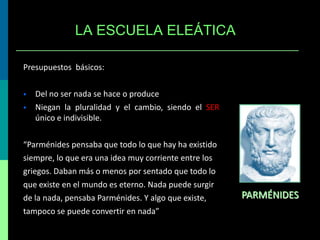 LA ESCUELA ELEÁTICA
Presupuestos básicos:



Del no ser nada se hace o produce
Niegan la pluralidad y el cambio, siendo el SER
único e indivisible.

“Parménides pensaba que todo lo que hay ha existido
siempre, lo que era una idea muy corriente entre los
griegos. Daban más o menos por sentado que todo lo
que existe en el mundo es eterno. Nada puede surgir
de la nada, pensaba Parménides. Y algo que existe,
tampoco se puede convertir en nada”

PARMÉNIDES

 