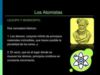 Los Atomistas
LEUCIPO Y DEMÓCRITO:
Dos conceptos básicos:
1. Los átomos: conjunto infinito de principios
materiales indivisibles, que hacen posible la
pluralidad de los seres, y
2. El vacío, que es el lugar donde se
mueven los átomos, principios cinéticos en
constante movimiento.

 