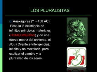 LOS PLURALISTAS
Anaxágoras (? ~ 450 AC)
Postula la existencia de
infinitos principios materiales
(HOMEOMERÍAS) y de una
fuerza motriz del universo, el
Nous (Mente e Inteligencia),
infinita y no mezclada, para
explicar el cambio y la
pluralidad de los seres.


 