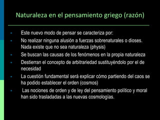 Naturaleza en el pensamiento griego (razón)








Este nuevo modo de pensar se caracteriza por:
No realizar ninguna alusión a fuerzas sobrenaturales o dioses.
Nada existe que no sea naturaleza (physis)
Se buscan las causas de los fenómenos en la propia naturaleza
Destierran el concepto de arbitrariedad sustituyéndolo por el de
necesidad
La cuestión fundamental será explicar cómo partiendo del caos se
ha podido establecer el orden (cosmos)
Las nociones de orden y de ley del pensamiento político y moral
han sido trasladadas a las nuevas cosmologías.

 