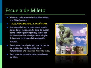 Escuela de Mileto


El centro se localiza en la ciudad de Mileto
con filósofos como:



TALES, ANAXIMANDRO Y ANAXÍMENES



Les mueve la idea de repensar el mundo
desde bases racionales. Se trata de buscar
cómo se forjó (cosmogonía) y cuáles son
las leyes que ahora lo rigen (cosmología)
Así pues se centran en la investigación
natural .



Consideran que el principio que da cuenta
de la génesis y configuración de la
naturaleza es una sustancia material, física.



Cuál sea esta sustancia varía en cada uno
de ellos.

 