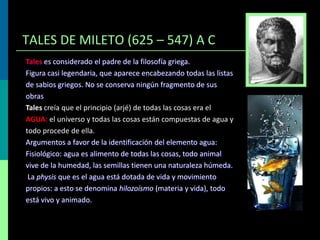 TALES DE MILETO (625 – 547) A C
Tales es considerado el padre de la filosofía griega.
Figura casi legendaria, que aparece encabezando todas las listas
de sabios griegos. No se conserva ningún fragmento de sus
obras
Tales creía que el principio (arjé) de todas las cosas era el
AGUA: el universo y todas las cosas están compuestas de agua y
todo procede de ella.
Argumentos a favor de la identificación del elemento agua:
Fisiológico: agua es alimento de todas las cosas, todo animal
vive de la humedad, las semillas tienen una naturaleza húmeda.
La physis que es el agua está dotada de vida y movimiento
propios: a esto se denomina hilozoísmo (materia y vida), todo
está vivo y animado.

 