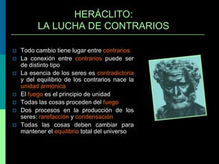 HERÁCLITO:
LA LUCHA DE CONTRARIOS









Todo cambio tiene lugar entre contrarios
La conexión entre contrarios puede ser
de distinto tipo
La esencia de los seres es contradictoria
y del equilibrio de los contrarios nace la
unidad armónica
El fuego es el principio de unidad
Todas las cosas proceden del fuego
Dos procesos en la producción de los
seres: rarefacción y condensación
Todas las cosas deben cambiar para
mantener el equilibrio total del universo

 