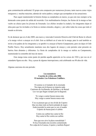 XI

gran contaminación ambiental. El grupo esta compuesto por numerosos jóvenes, tanto nuevos como viejos
murgueros y muchas mascotas, además de varios padres y amigos que acompañan en las actuaciones.
       Para seguir manteniendo la historia festeja su cumpleaños en marzo, ya que este mes siempre se ha
destacado como punto de salida del recorrido. Con multitudinarios festejos, las fiestas de la murga se han
vuelto un clásico para los jóvenes de Ensenada. Los afiches invaden la ciudad y los integrantes dejan el
alma para que los invitados a la fiesta se sientan cómodos, alegres y por sobre todas las cosas que todo el
mundo se divierta.


Es de destacar que en el año 2009, una nueva y renovada Comisión Directiva del Club de Remo le ofreció
a la murga volver a ensayar en el club. Esto se deliberó en el seno de la murga, para lo cual también se
invito a los padres de los integrantes y se aprobó ir a ensayar al barrio Campamento, pero sin dejar el Club
Pueblo Nuevo. Hoy actualmente mantiene esos dos lugares de ensayo y esto permite estar presente en
barrios bien distantes y diferentes. La fiesta de cumpleaños de la murga se realiza en Campamento,
manteniendo la costumbre del mes de marzo.
       Esta murga toma como punto de partida aquella aparición en los corsos de 1924 y por eso en el
estandarte figura ese año. Hoy, a pesar de algunas interrupciones, está celebrando sus 88 años de vida.


Algunas canciones de este periodo:


                                            Los matadores
                                      Canción de crítica año 2006
                                  El matador. Los Fabulosos Cadillacs.


                                 El ceamse es el matador de la ensenada
                                Nos tapa con la basura no importa nada
                             Camiones de Avellaneda, de Quilmas y de Bernal
                               Los veo que llegan siempre por la diagonal.

                                   Yo vengo a cantar basura nunca más
                                   Hoy vengo a cantar basura nunca más

                               Y no se piensen que yo me olvide de Copetro
                               Que nos dejo todo un barrio pintado de negro
                               Anda trayendo la carne que yo soy el asador
                                     Copetro de buena pone el carbón

                                     Contra ese carbón hoy canta la flor
                                     Hoy canta la flor contra ese carbón

                                 Para que nos sirve la plaza remodelada ?
                               Si hoy Ensenada esta recontra contaminada
                            Por culpa de la Ceamse, Copetro y también Repsol
 