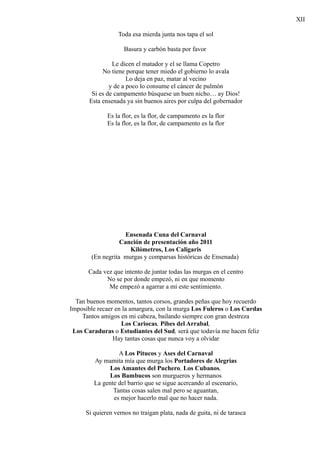 XII

                 Toda esa mierda junta nos tapa el sol

                    Basura y carbón basta por favor

                Le dicen el matador y el se llama Copetro
            No tiene porque tener miedo el gobierno lo avala
                      Lo deja en paz, matar al vecino
               y de a poco lo consume el cáncer de pulmón
        Si es de campamento búsquese un buen nicho… ay Dios!
       Esta ensenada ya sin buenos aires por culpa del gobernador

             Es la flor, es la flor, de campamento es la flor
             Es la flor, es la flor, de campamento es la flor




                    Ensenada Cuna del Carnaval
                  Canción de presentación año 2011
                     Kilómetros, Los Caligaris
       (En negrita murgas y comparsas históricas de Ensenada)

      Cada vez que intento de juntar todas las murgas en el centro
            No se por donde empezó, ni en que momento
             Me empezó a agarrar a mí este sentimiento.

  Tan buenos momentos, tantos corsos, grandes peñas que hoy recuerdo
Imposible recaer en la amargura, con la murga Los Fuleros o Los Curdas
    Tantos amigos en mi cabeza, bailando siempre con gran destreza
                   Los Cariocas, Pibes del Arrabal,
 Los Caraduras o Estudiantes del Sud, será que todavía me hacen feliz
                Hay tantas cosas que nunca voy a olvidar

                 A Los Pitucos y Ases del Carnaval
        Ay mamita mía que murga los Portadores de Alegrias
              Los Amantes del Puchero, Los Cubanos,
             Los Bambucos son murgueros y hermanos
        La gente del barrio que se sigue acercando al escenario,
               Tantas cosas salen mal pero se aguantan,
               es mejor hacerlo mal que no hacer nada.

     Si quieren vernos no traigan plata, nada de guita, ni de tarasca
 