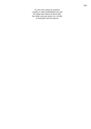 XIII

    El corso esta a punto de comenzar
y puedo yo seguir nombrándoles de a mil
  las murgas que todavía me hacen feliz
hay tantas cosas que nunca voy a olvidar
      es Ensenada cuna del carnaval
 