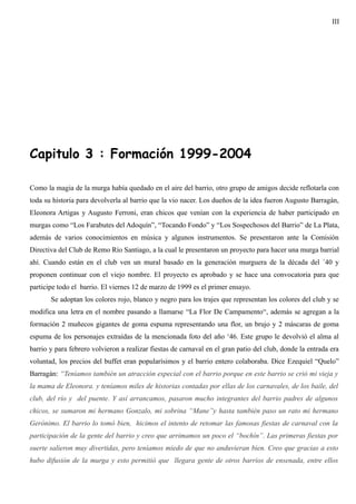 III




Capitulo 3 : Formación 1999-2004

Como la magia de la murga había quedado en el aire del barrio, otro grupo de amigos decide reflotarla con
toda su historia para devolverla al barrio que la vio nacer. Los dueños de la idea fueron Augusto Barragán,
Eleonora Artigas y Augusto Ferroni, eran chicos que venían con la experiencia de haber participado en
murgas como “Los Farabutes del Adoquín”, “Tocando Fondo” y “Los Sospechosos del Barrio” de La Plata,
además de varios conocimientos en música y algunos instrumentos. Se presentaron ante la Comisión
Directiva del Club de Remo Río Santiago, a la cual le presentaron un proyecto para hacer una murga barrial
ahí. Cuando están en el club ven un mural basado en la generación murguera de la década del ´40 y
proponen continuar con el viejo nombre. El proyecto es aprobado y se hace una convocatoria para que
participe todo el barrio. El viernes 12 de marzo de 1999 es el primer ensayo.
       Se adoptan los colores rojo, blanco y negro para los trajes que representan los colores del club y se
modifica una letra en el nombre pasando a llamarse “La Flor De Campamento“, además se agregan a la
formación 2 muñecos gigantes de goma espuma representando una flor, un brujo y 2 máscaras de goma
espuma de los personajes extraídas de la mencionada foto del año ‘46. Este grupo le devolvió el alma al
barrio y para febrero volvieron a realizar fiestas de carnaval en el gran patio del club, donde la entrada era
voluntad, los precios del buffet eran popularísimos y el barrio entero colaboraba. Dice Ezequiel “Quelo”
Barragán: “Teníamos también un atracción especial con el barrio porque en este barrio se crió mi vieja y
la mama de Eleonora. y teníamos miles de historias contadas por ellas de los carnavales, de los baile, del
club, del río y del puente. Y así arrancamos, pasaron mucho integrantes del barrio padres de algunos
chicos, se sumaron mi hermano Gonzalo, mi sobrina “Mane”y hasta también paso un rato mi hermano
Gerónimo. El barrio lo tomó bien, hicimos el intento de retomar las famosas fiestas de carnaval con la
participación de la gente del barrio y creo que arrimamos un poco el “bochín”. Las primeras fiestas por
suerte salieron muy divertidas, pero teníamos miedo de que no anduvieran bien. Creo que gracias a esto
hubo difusión de la murga y esto permitió que llegara gente de otros barrios de ensenada, entre ellos
 