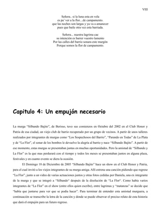 VIII

                                        Señora.. si la luna esta en vela
                                    es pa’ ver a la flor....de campamento.
                                que las noches son largas y ya va a amanecer
                                    pues que baile otra vez esta barriada.

                                         Señora... nuestra lagrima cae
                                   su intención es barrer vuestro lamento
                                 Por las calles del barrio sonara este murgón
                                   Porque somos la flor de campamento.




Capitulo 4: Un empujón necesario

La murga “Silbando Bajito”, de Berisso, tuvo sus comienzos en Octubre del 2002 en el Club Honor y
Patria de esa ciudad, un viejo club de barrio recuperado por un grupo de vecinos. A partir de unos talleres
realizados por integrantes de murgas como “Los Sospechosos del Barrio”, “Parando en Todas” de La Plata
y de “La Flor”, el sonar de los bombos le devuelve la alegría al barrio y nace “Silbando Bajito”. A partir de
ese momento, estas murgas se presentaban juntas en muchas oportunidades. Pero la amistad de “Silbando y
La Flor” es la que mas perdurará con el tiempo y todos los meses se presentaban juntos en alguna plaza,
festivales y en cuanto evento se diera la ocasión.
       El Domingo 18 de Diciembre de 2005 “Silbando Bajito” hace un show en el Club Honor y Patria,
para el cual invitó a los viejos integrantes de su murga amiga. Allí estrena una canción pidiendo que regrese
“La Flor”, junto a un video de varias actuaciones juntos y otras fotos cedidas por Daniela, una ex integrante
de la murga y que se integró a “Silbando“ después de la disolución de “La Flor“. Como había varios
integrantes de “La Flor” en el show (entre ellos quien escribe), entre lagrimas y “matanzas” se decide que
“había que juntarse para ver que se podía hacer”. Para terminar de entender esta amistad murguera, a
continuación se transcribe la letra de la canción y donde se puede observar el preciso relato de esta historia
que dará el empujón para un futuro regreso.
 