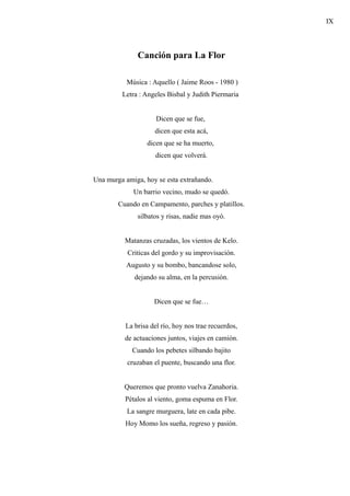 IX



              Canción para La Flor

           Música : Aquello ( Jaime Roos - 1980 )
         Letra : Angeles Bisbal y Judith Piermaria


                     Dicen que se fue,
                    dicen que esta acá,
                  dicen que se ha muerto,
                     dicen que volverá.


Una murga amiga, hoy se esta extrañando.
             Un barrio vecino, mudo se quedó.
        Cuando en Campamento, parches y platillos.
              silbatos y risas, nadie mas oyó.


          Matanzas cruzadas, los vientos de Kelo.
           Criticas del gordo y su improvisación.
           Augusto y su bombo, bancandose solo,
             dejando su alma, en la percusión.


                    Dicen que se fue…


          La brisa del río, hoy nos trae recuerdos,
          de actuaciones juntos, viajes en camión.
             Cuando los pebetes silbando bajito
           cruzaban el puente, buscando una flor.


          Queremos que pronto vuelva Zanahoria.
          Pétalos al viento, goma espuma en Flor.
           La sangre murguera, late en cada pibe.
          Hoy Momo los sueña, regreso y pasión.
 