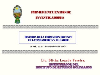 PRIMER ENCUENTRO DE
        INVESTIGADORES




HISTOR DE LA FORMACION DOCENTE
      IA
  EN LATINOAMÉRICA Y EL CARIBE

   La Paz, 10 y 11 de Diciembre de 2007




              Lic. Blithz Lozada Pereira,
                         M.Sc.
 